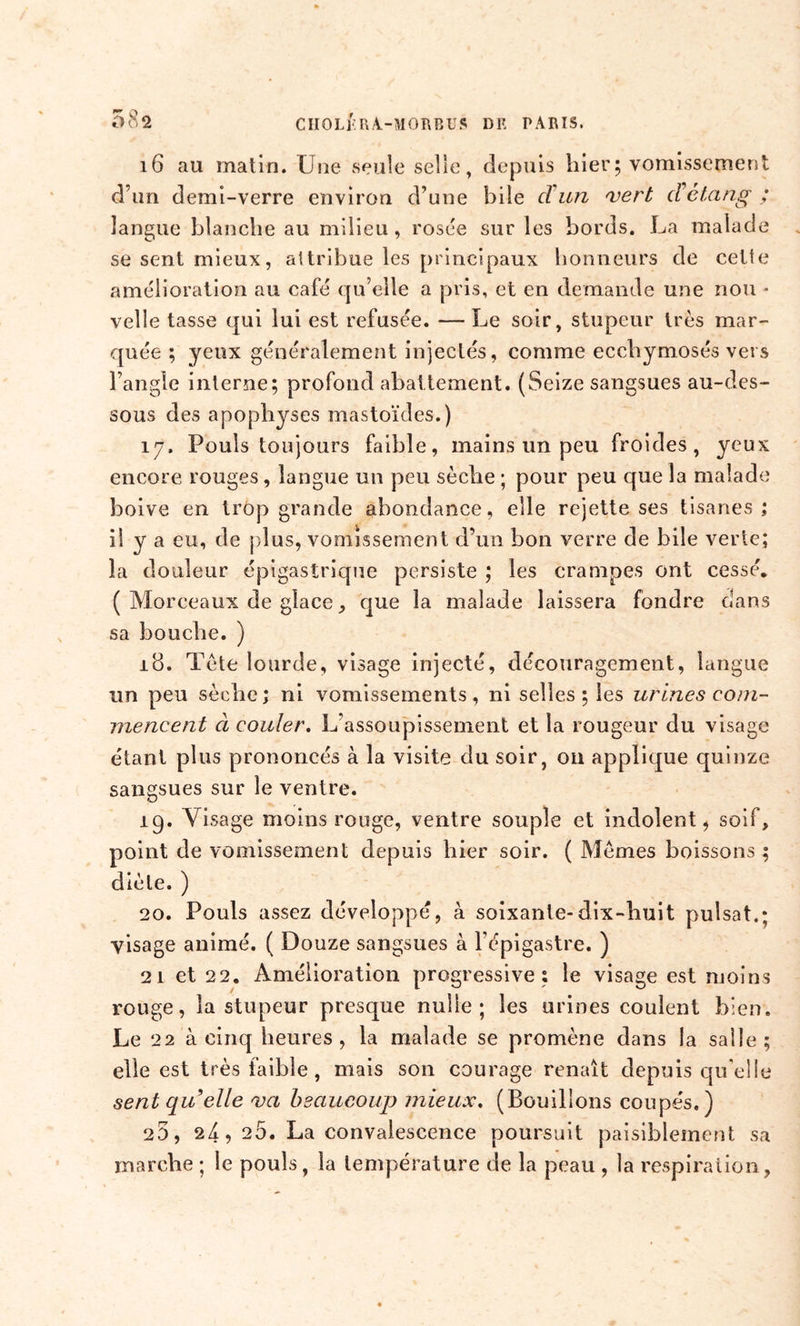 58a 16 au matin. Une seule selle, depuis hier; vomissement d’un demi-verre environ d’une bile cl'un vert d étang ; langue blanche au milieu, rosée sur les bords. La malade se sent mieux, attribue les principaux honneurs de cette amélioration au café qu’elle a pris, et en demande une non « velle tasse qui lui est refusée. — Le soir, stupeur très mar- quée ; yeux généralement injectés, comme ecchymosés vers l’angle interne; profond abattement. (Seize sangsues au-des- sous des apophyses mastoïdes.) 17. Pouls toujours faible, mains un peu froides, yeux encore rouges, langue un peu sèche ; pour peu que la malade boive en trop grande abondance, elle rejette ses tisanes; il y a eu, de plus, vomissement d’un bon verre de bile verte; la douleur épigastrique persiste ; les crampes ont cessé. ( Morceaux de glace, que la malade laissera fondre dans sa bouche. ) 18. Tète lourde, visage injecté, découragement, langue un peu sèche ; ni vomissements , ni selles ; les urines com- mencent à couler. L’assoupissement et la rougeur du visage étant plus prononcés à la visite du soir, on applique quinze sangsues sur le ventre. 19. Visage moins rouge, ventre souple et indolent, soif, point de vomissement depuis hier soir. ( Memes boissons ; diète. ) 20. Pouls assez développé, à soixante-dix-huit puisât.; yisage animé. ( Douze sangsues à l’épigastre. ) 21 et 22. Amélioration progressive; le visage est moins rouge, la stupeur presque nulle; les urines coulent bien. Le 22 à cinq heures, la malade se promène dans la salle ; elle est très faible , mais son courage renaît depuis qu'elle sent qu elle va beaucoup mieux. (Bouillons coupés.) 25, 24, 25. La convalescence poursuit paisiblement sa marche ; le pouls, la température de la peau , la respiration,