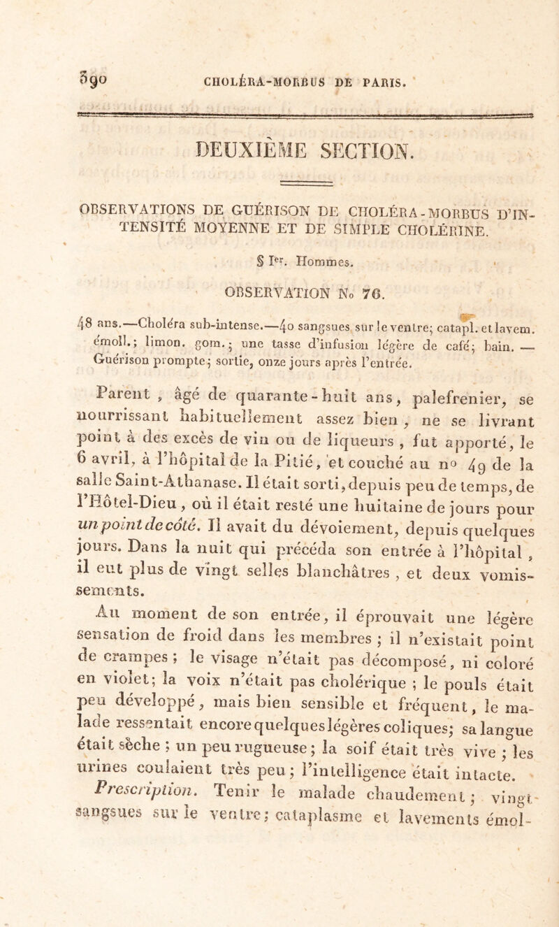 DEUXIEME SECTION. OBSERVATIONS DE GUÉRISON DE CHOLÉRA - MORBUS D’IN- TENSITÉ MOYENNE ET DE SIMPLE CHOLÉRINE. § Ier. Hommes. < OBSERVATION No 76. 48 ans.—Choiera sub-intense.—4° sangsues sur le ventre; catapl. etlavem. ernolI.; limon, gora. • une tasse d’infusion légère de café; bain. Gu frison prompte; sortie, onze jours après l’entrée. î aient , âgé cle quarante - h ui t ans, palefrenier, se nourrissant Iiabituellement assez bien , ne se livrant point a des exces de vin ou de liqueurs , fut apporté, le 6 avril, à 1 hôpital de la Pitié, et couché au no 49 de la salit; Sain t-Âtbanase. Il était sorti, depuis peu de temps de L-ôlei-Dieu , ou il était reste une huitaine de jours pour unpOi.nl de cote, Il avait du dévoiement, depuis quelques jours. Dans la nuit qui précéda son entrée à l’hôpital , il eut plus de vingt selles blanchâtres , et deux vomis- sements. > » Au moment de son entrée, il éprouvait une légère sensation de froid dans les membres ; il n’existait point de crampes; le visage n’était pas décomposé, ni coloré en vioiet; la voix n était pas cholérique ; le pouls était peu développé, mais bien sensible et fréquent, le ma- lade ressentait encore quelques légères coliques; sa langue était sèche ; un peu rugueuse; la soif était très vive ; les urines coulaient très peu ; l’intelligence était intacte. Prescription. Tenir le malade chaudement; vingt sangsues sur le ventre; cataplasme et lavements émoi-