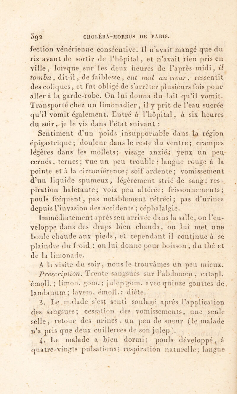 092 fection vénérienne consécutive. Il n’avait mangé que du riz avant de sortir de l'hôpital, et n’avait rien pris en ville, lorsque sur les deux heures de l’après midi, il tomba, dit-il, de faiblesse, eut mal au cœur, ressentit des coliques, et fut obligé de s’arrêter plusieurs fois pour aller à la garde-robe. On lui donna du lait qu’il vomit. Transporté chez un limonadier, il y prit de l’eau sucrée qu’il vomit également. Entré à l’hôpital, à six heures du soir, je le vis dans l’état suivant : Sentiment d’un poids insupportable dans la région épigastrique; douleur dans le reste du ventre; crampes légères dans les mollets; visage anxié; yeux un peu- cernés, ternes; vue un peu trouble; langue rouge à la pointe et à la circonférence ; soif ardente; vomissement d’un liquide spumeux, légèrement strié de sang; res- piration haletante; voix peu altérée; frissonnements; pouls fréquent, pas notablement rétréci; pas d’urines depuis l’invasion des accidents ; céphalalgie. Immédiatement après son arrivée dans la salle, on l’en- veloppe dans des draps bien chauds, on lui met une boule chaude aux pieds, et cependant il continue à se plaindre du froid : on lui donne pour boisson, du thé et de la limonade. A la visite du soir, nous le trouvâmes un peu mieux. Prescription. Trente sangsues sur l’abdomen , catapî. émc/ll. ; limon, gora.; julep gom. avec quinze gouttes de laudanum; lavem. émoll.; diète. 3. Le malade s’est senti soulagé après l’applicaîion des sangsues; cessation des vomissements, une seule selle, retour des urines, un peu de sueur (le malade n’a pris que deux cuillerées de son joie])). 4. Le malade a bien dormi; pouls développé, à quatre-vingts pulsations; respiration naturelle; langue