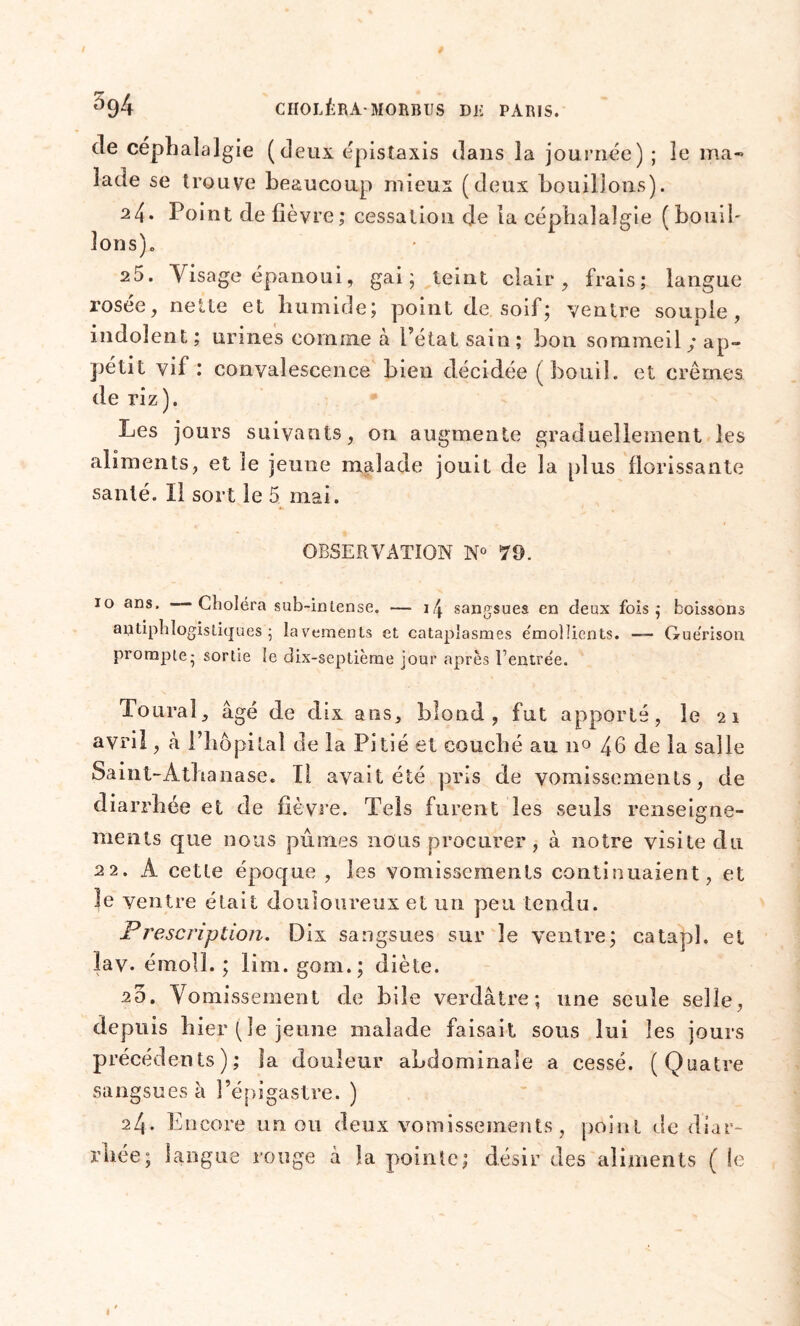 de céphalalgie (deux épistaxis dans la journée) ; le ma- lade se trouve beaucoup mieux (deux bouillons). 24. Point de fièvre ; cessation de la céphalalgie (bouil- lons),, 25. Visage épanoui, gai; teint clair, frais; langue rosée, nette et humide; point de soif; ventre souple, indolent; urines comme à Pétatsain; bon sommeil; ap- pétit vif : convalescence bien décidée ( bouil. et crèmes de riz). Les jours suivants, on augmente graduellement les aliments, et le jeune malade jouit de la plus florissante santé. Il sort le 5 mai. OBSERVATION N° 70. 10 ans. Choléra sub-inlense. — 1 \ sangsues en deux fois; boissons antiphlogistiques; lavements et cataplasmes émollients. — Guérison prompie; sortie le dix-septième jour après Rentrée. Toural, âgé de dix ans, blond, fut apporté, le 21 avril, â Phôpitaî de la Pitié et couché au n° 46 de la salle Saint-Athanase. Tl. avait été pris de vomissements, de diarrhée et de fièvre. Tels furent les seuls renseigne- ments que nous pûmes nous procurer, à notre visite du 22. A cette époque , les vomissements continuaient, et 3e ventre était douloureux et un peu tendu. Prescription. Dix sangsues sur le ventre; catapl. et lav. émoll. ; lim. gom.; diète. 20. Vomissement de bile verdâtre; une seule selle, depuis hier (le jeune malade faisait sous lui les jours précédents); la douleur abdominale a cessé. (Quatre sangsues à Pépigastre. ) 24. Encore un ou deux vomissements, point de diar- rhée; langue rouge â la poinle; désir des aliments ( le
