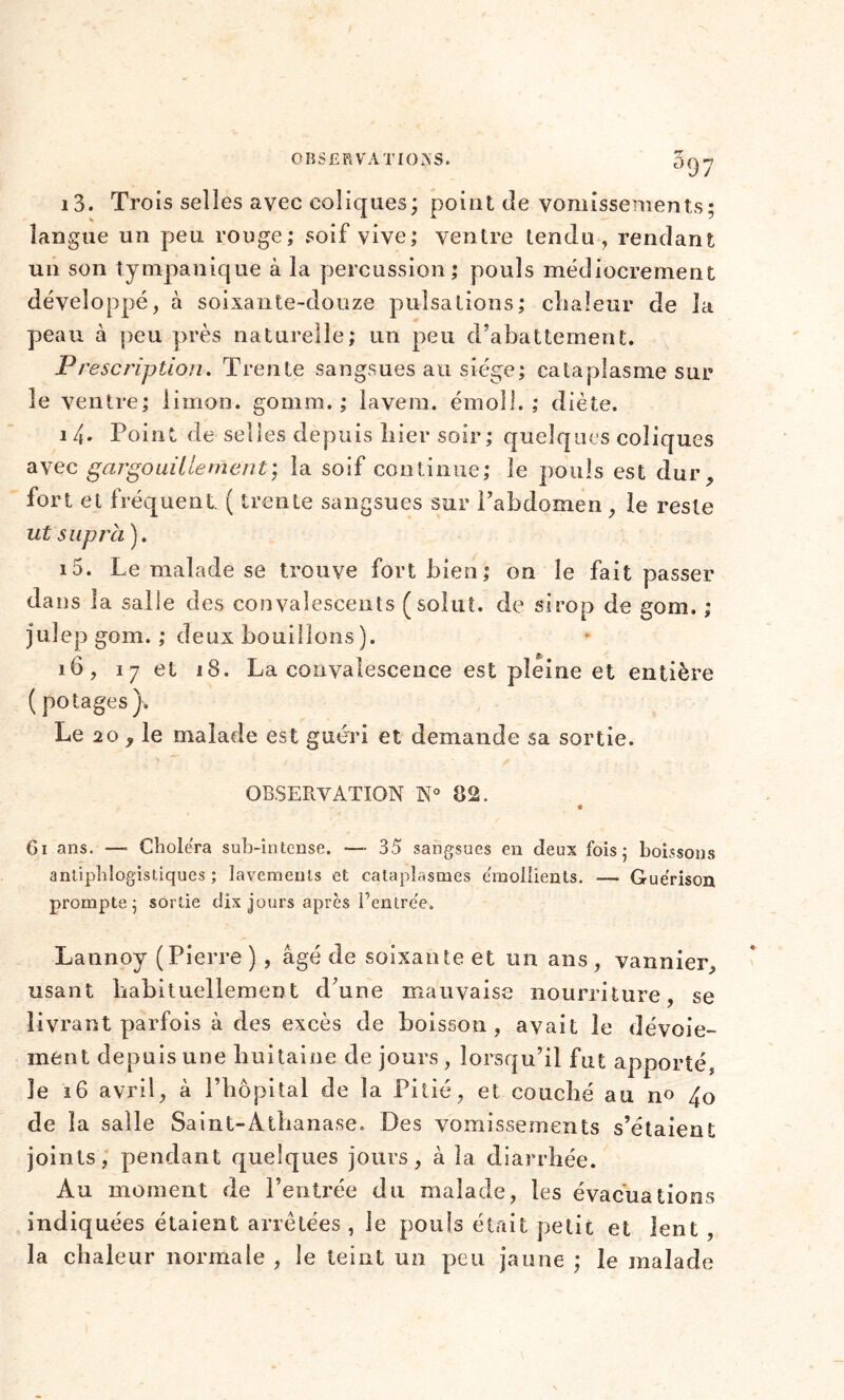 i3. Trois selles avec coliques; point de vomissements; langue un peu rouge; soif vive; ventre tendu, rendant un son tyropanique à la percussion; pouls médiocrement développé, à soixante-douze pulsations; chaleur de la peau à peu près naturelle; un peu d’abattement. Prescription. Trente sangsues au siège; cataplasme sur le ventre; limon, gomm. ; 1 avenu émoi!.; diète. 1/1. Point de selles depuis hier soir; quelques coliques avec gargouillement', la soif continue; le pouls est dur, fort et fréquent ( trente sangsues sur l’abdomen , le reste ut supra). 15. Le malade se trouve fort bien; on le fait passer dans la salle des convalescents (solut. de sirop de gom. ; juîep gom. ; deux bouillons). 16, 17 et 18. La convalescence est pleine et entière ( potages). Le 20 , le malade est guéri et demande sa sortie. OBSERVATION N° 82. « 61 ans. —- Choiera sub-întense. — 35 sangsues en deux fois; boissons antiphlogistiques ; lavements et cataplasmes émollients. —■ Guérison prompte; sortie dix jours après l’entrée. Lannoy (Pierre ) , âgé de soixante et un ans , vannier, usant habituellement d’une mauvaise nourriture, se livrant parfois à des excès de boisson , avait le dévoie- ment depuis une huitaine de jours , lorsqu’il fut apporté, le 16 avril, à l’hôpital de la Pitié, et couché au n° 4o de la salle Saint-Athanase. Des vomissements s’étaient joints, pendant quelques jours, à la diarrhée. Au moment de l’entrée du malade, les évacuations indiquées étaient arrêtées, le pouls était petit et lent , la chaleur normale , le teint un peu jaune ; le malade