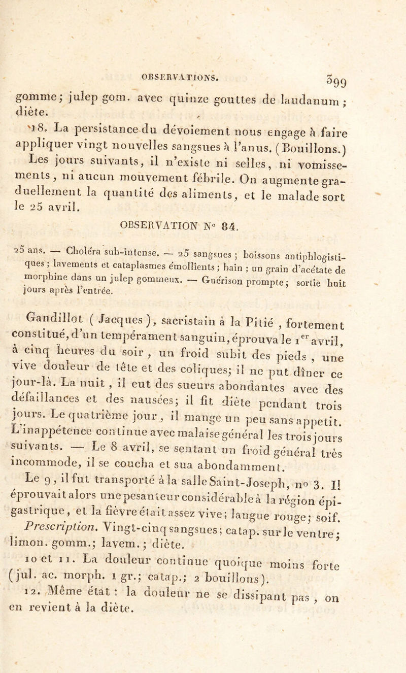 gomme ; julep goro. avec quinze gouttes de laudanum* d* « * lete. '■i 8, La persistance du dévoiement nous engage h faire appliquer vingt nouvelles sangsues à l’anus. ( Bouillons.) Les jours suivants, il n’existe ni selles, ni vomisse- ments, ni aucun mouvement fébrile. On augmente gra- duellement la quantité des aliments, et le malade sort le 25 avril. OBSERVATION N° 84. ■23 ans. — Choléra sub-intense. — 25 sangsues ; boissons antiphlogisti- ques ; lavements et cataplasmes émollients ; bain ; un grain d’acétate de morphtne dans un julep gommeux. _ Guérison prompte: sortie huit jours après l’entrée. Gandillot ( Jacques), sacristain à la Pilié , fortement constitué, d’un tempérament sanguin,éprouva le iavril à cinq heures du soir, un froid subit des pieds , une vtve douleur de tête et des coliques; il ne put dîner ce jour-la. La nuit , il eut des sueurs abondantes avec des défaillances et des nausées; il fit diète pendant trois jours. Le quatrième jour , il mange un peu sans appétit. L inappétence continue avec malaise général les trois jours suivants. — Le 8 avril, se sentant un froid général très incommode, il se coucha et sua abondamment. Le 9, il fut transporté à la salle Saint-Joseph, n» 3. IJ éprouvait alors unepesanieur considérables la région épi- gastrique, et la fièvreélaitassez vive; langue rouge; soif Prescription. Vingt-cinq sangsues ; catap. sur le ventre •' limon, gomm.; lavem.; diète. 10 et 11. La douleur continue quoique moins forte (jul. ac. morph. 1 gr.; catap.; 2 bouillons). .2. Même état: la douleur ne se dissipant pas, on en revient à Ja diète.