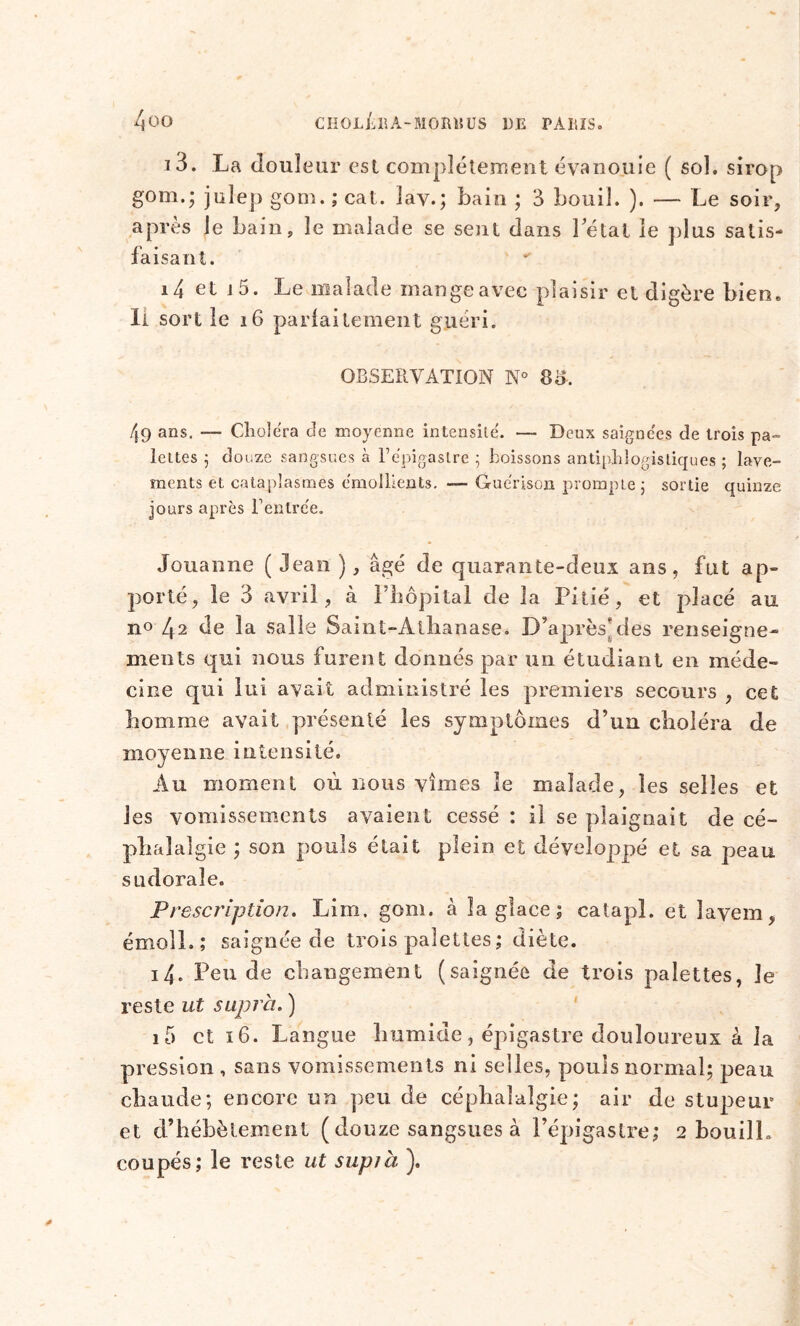 i3. La douleur est complètement évanouie ( sol. sirop gom.; julep gom. ; cat. lav.; bain ; 3 bouil. ). — Le soir, après je bain, le malade se sent dans Létal le plus satis- faisant. i4 et i5. Le malade mange avec plaisir et digère bien* Il sort le j6 parfaitement guéri. OBSERVATION N° 83, 49 ans. — Choiera de moyenne intensité'. — Deux saignées de trois pa- lettes ; douze sangsues à Répigaslre ; boissons antiphlogistiques ; lave- ments et cataplasmes émollients. — Guérison prompte j sortie quinze jours après Rentrée. Jouanne ( Jean ), âgé de quarante-deux ans, fut ap- porté, le 3 avril, à l’hôpital de la Pitié, et placé au no 4a de la salie Saint-Athanase, D’après Aies renseigne- ments qui nous furent donnés par un étudiant en méde- cine qui lui avait administré les premiers secours , cet Pomme avait présenté les symptômes d’un choléra de moyenne intensité. Au moment où nous vîmes le malade, les selles et les vomissements avaient cessé : il se plaignait de cé- pp al algie ; son pouls était plein et développé et sa peau sudorale. Prescription. Lim, gom. à la glace; catapl. et Jayem, émoîL; saignée de trois palettes ; diète. 14. Pende changement (saignée de trois palettes, Je reste ut supra. ) i5 et 16. Langue humide, épigastre douloureux à la pression , sans vomissements ni selles, pouls normal; peau chaude; encore un peu de céphalalgie; air de stupeur et d’hébètement ( douze sangsues à l’épigastre; 2 bouilL coupés; le reste ut supia ).