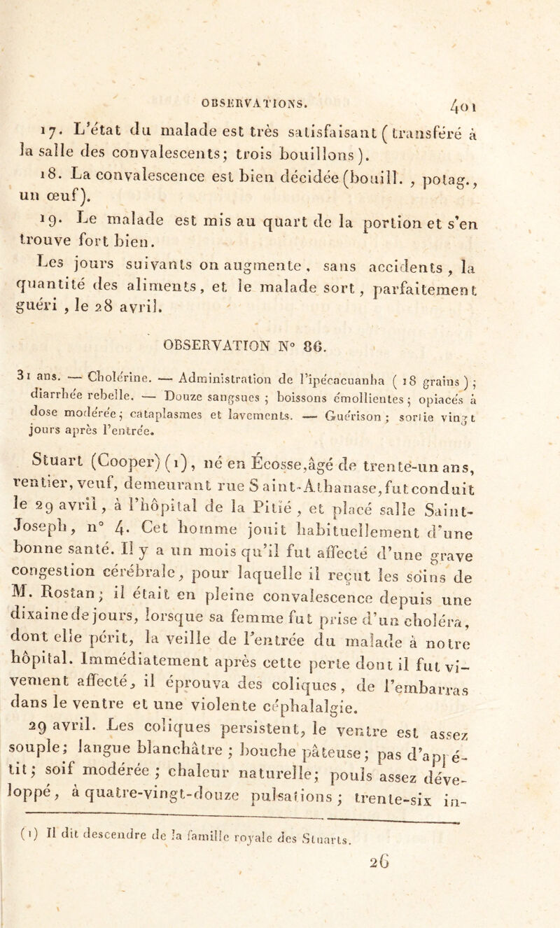 OBSERVATIONS. /j() t 17. L’état du malade est très satisfaisant ( transféré à la salle des convalescents; trois bouillons). 18. La convalescence est bien décidée (bouill. , potag., un œuf). 19. Le malade est mis au quart de la portion et s’en trouve fort bien. Les jours suivants on augmente , sans accidents , la quantité des aliments, et le malade sort, parfaitement guéri , le 28 avril. OBSERVATION N° 86. 3i ans. - Cliolerine. —- Administration de l’ipécacuanha ( î8 grains ) • diarrhée rebelle. — Douze sangsues 5 boissons émollientes ; opiacés à dose modérée; cataplasmes et lavements. — Guérison; soriie vingt jours après Rentrée. Stuart (Cooper) ( 1) , né en Écosse,âgé de trenté-un ans, renttei, veuf, demeurant rue S aint-Athanase, fut conduit le 29 avril, à l’hôpital de la Pitié, et placé salle Saint- Josepb, n° 4. Cet homme jouit habituellement d’une bonne santé. Il y a un mois qu’il fut affecté d’une grave congestion céiebrale, pour laquelle il reçut les soins de M. Rostan; il était en pleine convalescence depuis une dixaine de jours, lorsque sa femme fut prise d’un choléra, dont ebe périt, la veille de Rentrée du malade à notre hôpital. Immédiatement après cette perle dont il fut vi- vement affecté, il éprouva des coliques, de Rembarras dans le ventre et une violente céphalalgie. 29 avril. Les conques persistent, le ventre est assez souple; langue blanchâtre ; bouche pâteuse; pas d’apré- tit; soif modérée ; chaleur naturelle; pouls assez déve- loppé, à quatre-vingt-douze pulsations ; trente-six in- (0 b dit descendre de la famille royale des Sluarts.