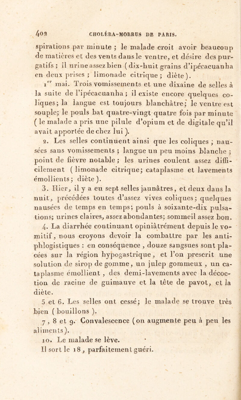 spirations par minute ; îe malade croit avoir beaucoup de matières et des vents dans le ventre, et désire des pur- gatifs ; il urine assez bien ( dix-huit grains d’ipécacuanha en deux prises ; limonade citrique; diète). 1. r mai. Trois vomissements et une dixaine de selles à la suite de Fipécacuanha ; il existe encore quelques co- liques; la langue est toujours blanchâtre; le ventre est souple; le pouls bat quatre-vingt quatre fois par minute ( le malade a pris une pilule d’opium et de digitale qu’il avait apportée de chez lui). 2. Les selles continuent ainsi que les coliques ; nau- sées sans vomissements ; langue un peu moins blanche ; point de fièvre notable ; les urines coulent assez diffi- cilement (limonade citrique; cataplasme et lavements émollients; diète). 3. Hier, il y a eu sept selles jaunâtres, et deux dans la nuit; précédées toutes d’assez vives coliques; quelques nausées de temps en temps; pouls à soixante-dix pulsa- tions; urines claires, assez abondantes; sommeil assez bon. 4. La diarrhée continuant opiniâtrement depuis îe vo- mitif , bous croyons devoir la combattre par les anti- phlogistiques : en conséquence , douze sangsues sont pla- cées sur la région hypogastrique, et Ton prescrit une solution de sirop de gomme, un julep gommeux , un ca- taplasme émollient , des demi-lavements avec la décoc- tion de racine de guimauve et la tête de pavot, et la diète. 5 et 6. Les selles ont cessé; le malade se trouve très bien ( bouillons ). 7 , 8 et 9. Convalescence (on augmente peu â peu les aliments ). s o. Le malade se lève. Il sort le 18, parfaitement guéri.