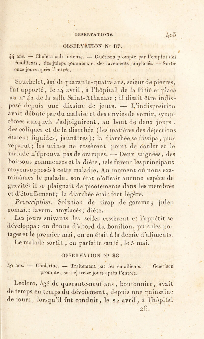 OBSERVATION N° 87. 44 ans. — Choiera sub - intense. — Guérison prompte par l’emploi des émollients, desjuleps gommeux et des lavements amylacés. — Sortie onze jours après Centrée. Sourbeîet, âgé de quarante-quatre ans., scieur de pierres, fut apporté, îe 24 avril, h l’hôpital de ia Pitié et placé au ii° 4a de la salle Saint-Athanase ; il disait être indis- posé depuis une dixaine de jours. — L’indisposition avait débuté par du malaise et des envies de vomir, symp- tômes auxquels s’adjoignirent, au bout de deux jours , des coliques et de la diarrhée (les matières des déjections étaient liquides, jaunâtres); la diarrhée se dissipa, puis reparut ; les urines ne cessèrent point de couler et le malade n’éprouva pas de crampes. —Deux saignées, des b o issons gommeuses et la diète, tels furent les principaux moyens opposés à cette maladie. Au moment où nous exa- minâmes le malade, son état n’offrait aucune espèce de gravité; il se plaignait de picotements dans les membres et d’étouffement; la diarrhée était fort légère. Prescription, Solution de sirop de gomme 5 jnlep gomm.; lavem. amylacés; diète. Les jours suivants les selles cessèrent et l’appétit se développa ; on donna d’abord du bouillon, puis des po- tages et îe premier mai, on en était à la demie d’aliments. Le malade sortit , en parfaite sanîé , le 5 mai. OBSERVATION N° 88. 49 ans. ■— Cholérine. — Traitement par les émoilients. — Guérison prompte.; sortie^ treize jours après Centrée. Leclerc, âgé de quarante-neuf ans , boutonnier, avait de temps en temps du dévoiement, depuis une quinzaine de jours, lorsqu’il fut conduit, le 22 avril, à l’hôpital O G
