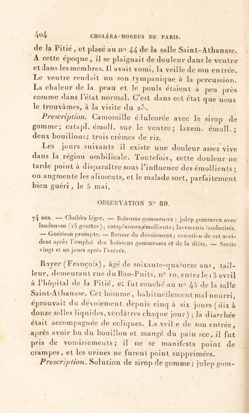 de 3a Pitié, et placé au no 44 de la salle Saint-Athanase. A cette époque , il se plaignait de douleur dans le ventre et dans les membres. 11 avait vomi, la veille de son en trée. Le ventre rendait un son tympanique à la percussion. La chaleur de la peau et le pouls étaient à peu près comme dans lelat normal. C’est dans cet état que nous le trouvâmes, à la visite du 2?. Prescription. Camomille édulcorée avec le sirop de gomme, catapl. emoll. sur le ventre ^ îaveni. émoll. ; deux bouillons; trois crèmes de riz. Les jours suivants il existe une douleur assez vive dans la légion ombilicale. Toutefois, cette douleur ne tarde point à disparaître sous l’inlluence des émollients ; on augmente les aliments, et le malade sort, parfaitement bien guéri, le 5 mai. OBSERVATION N° 39. 74 ans. Choiera léger. — Boissons gommeuses ; julep gommeux avec laudanum (15 gouttes) - cataplasmes émollients; lavements laudanisés. Guérison prompte. — Retour du dévoiement; cessation de cet acci- dent après Femploi des boissons gommeuses et de la diète. ■— Sortie vingt et un jours après l'entrée. Rayer ( François), âgé de soixan te-quatorze ans, tail- leur, demeurant rue du Bon-Puits, n° 10, entra le ! 3 avril à l’hôpital de la Pitié, et fut couché au no 45 de la salle Saint-Athanase. Cet homme, habituellement mal nourri, éprouvait du dévoiement depuis cinq à six jours (dix à douze selles liquides, verdàtres chaque jour) ; la diarrhée était accompagnée de coliques. La veil.e de son entrée, apres avoir bu du bouillon et mangé du pain sec, il fut pris de vomissements; il ne se manifesta point de crampes, et les urines ne furent point supprimées. Prescription. Solution de sirop de gomme ; julen gom-