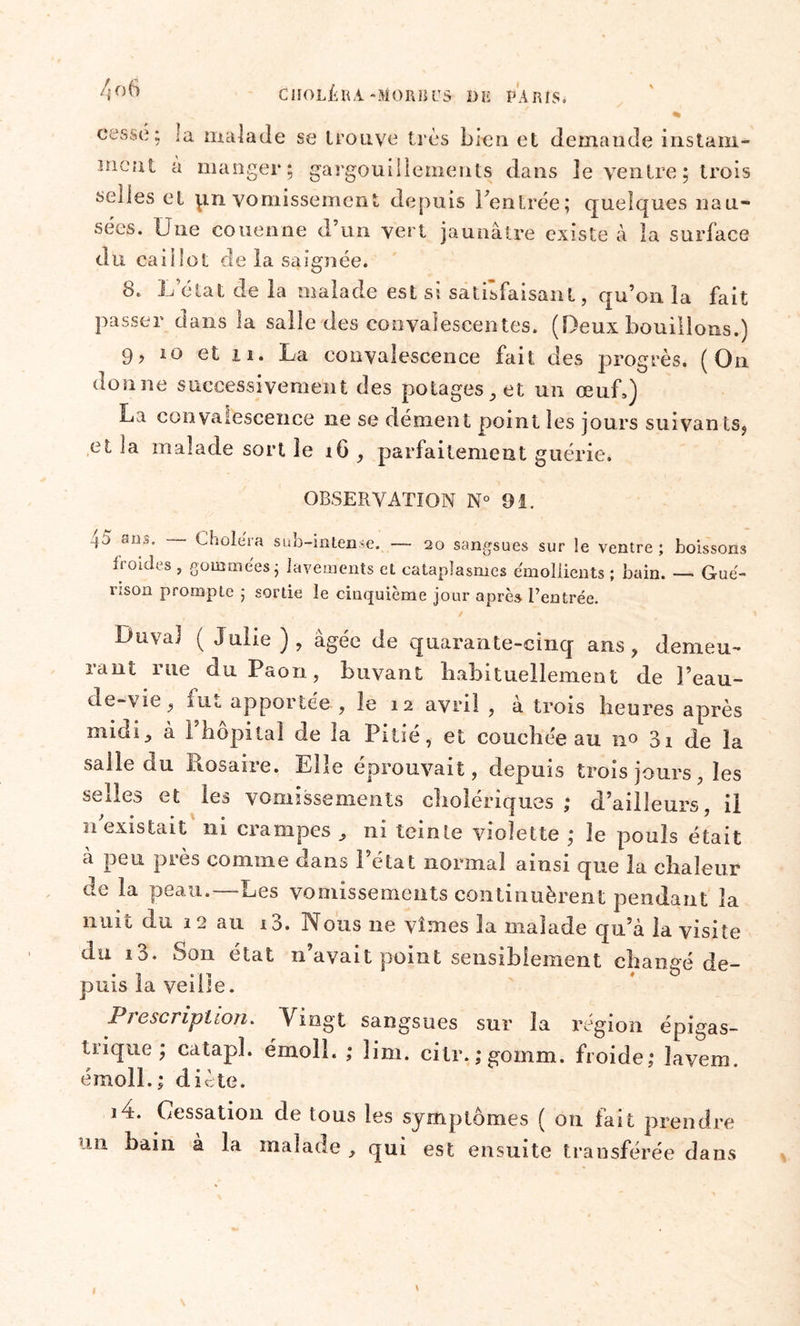 cesse; la malade se trouve très bien et demande instam- ment à manger; gargouillements dans le ventre ; trois selles et pn vomissement depuis rentrée; quelques nau- sées. Une couenne d’un vert jaunâtre existe à la surface du caillot de la saignée. 8. L’état de la malade est si satisfaisant, qu’on la fait passer dans la salle des convalescentes. (Deux bouillons.) 9? 10 et ii. La convalescence fait des progrès. (On donne successivement des potages, et un œnL) La convalescence ne se dément point les jours suivants, et la malade sort îe iG, parfaitement guérie. OBSERVATION N° 91. 4a ans. Choiera sub-intense. — 20 sangsues sur le ventre; boissons froides , gommées; lavements cl cataplasmes émollients ; bain. — Gué- rison prompte ; sortie le cinquième jour après l’entrée. v * , ' » / 1 1 Duva) ( Julie ), âgée de quarante-cinq ans, demeu- rant rue du Paon, buvant habituellement de l’eau- de-vie, fut apportée , le 12 avril , à trois heures après midi, à l’hôpital de la Pitié, et couchée au no de la salle du Rosaire. Elle éprouvait, depuis trois jours, les selles et les vomissements cholériques; d’ailleurs, il 11 existait 111 crampes , ni teinte violette ; le pouls était a peu près comme dans .1 état normal ainsi que la chaleur de la peau.—Les vomissements continuèrent pendant la nuit du 12 au i3. Nous ne vîmes la malade qu’à la visite du i3. Son état n’avait point sensiblement changé de- puis la veille. Prescription. Vingt sangsues sur la région épigas- trique; catapl. émoll. ; îim. cilr.;gomm. froide; lavem. émoll.; diète. i4. Cessation de tous les symptômes ( 011 fait prendre un bain à la malade, qui est ensuite transférée dans