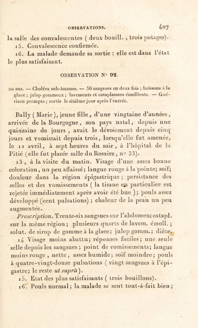 la salle des convalescentes ( deux bouilî. , trois potages)* 15. Convalescence confirmée. 16. La malade demande sa sortie : elle est dans l’état le plus satisfaisant. OBSERVATION N° 92. 20 ans. — Choléra sub-intense. — 56 sangsues en deux fois ; boissons à la glace ; julep gommeux ; lavements et cataplasmes e'mollients. —- Gué- rison prompte ; sortie le sixième jour après l’entrée. Baily ( Marie ), jeune fille , d’une vingtaine d’années , arrivée de la Bourgogne , son pays natal, depuis une quinzaine de jours , avait le dévoiement depuis cinq jours et vomissait depuis trois, lorsqu’elle fut amenée, le 12 avril, à sept heures du soir, à l’hôpital de la Pitié (elle fut placée salle du Ptosaire , n° 33). i3, à la visite du matin. Visage d’une assez bonne coloration, un peu affaissé; langue rouge à la pointe; soif; douleur dans la région épigastrique ; persistance des selles et des vomissements ( la tisane eja particulier est rejetée immédiatement après avoir été bue.); pouls assez développé (cent pulsations) ; chaleur de la peau un peu augmentée» Prescription. Trente-six sangsues sur l’abdomen; catapl. sur la même région ; plusieurs quarts de iavem. émoll. ; solut. de sirop de gomme à la glace; julep goram. ; diète. i4 Visage moins abattu; réponses faciles; une seule selle depuis les sangsues ; point de vomissements; langue moins rouge , nette, assez humide; soif moindre; pouls à quatre-vingt-douze pulsations ( vingt sangsues à l’épi- gastre; le reste ut supra). i5. Etat des plus satisfaisants ( trois bouillons).