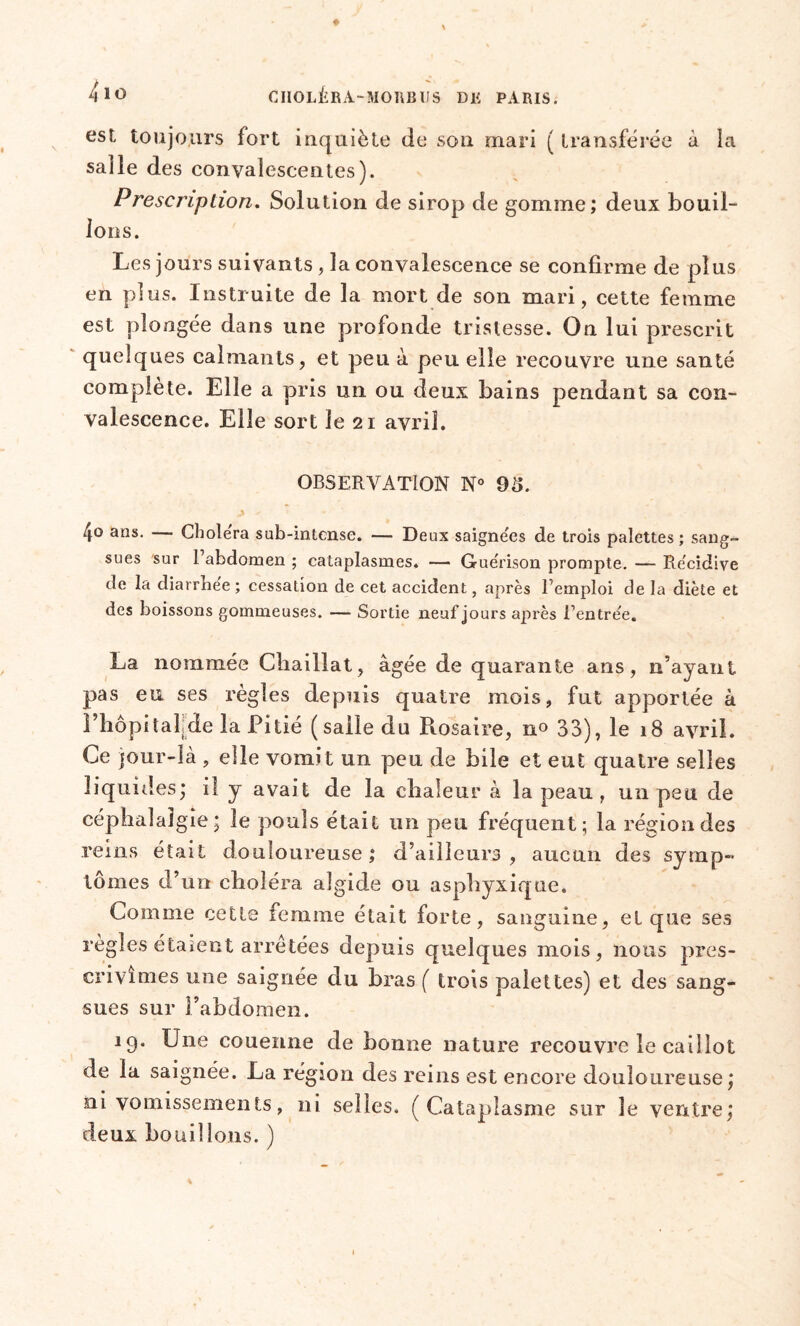 est, toujours fort inquiète de son mari ( transférée à la salle des convalescentes). Prescription. Solution de sirop de gomme; deux bouil- lons. Les jours suivants, la convalescence se confirme de plus en plus. Instruite de la mort de son mari, cette femme est plongée dans une profonde tristesse. On lui prescrit quelques calmants, et peu à peu elle recouvre une santé complété. Elle a pris un ou deux bains pendant sa con- valescence. Elle sort le 21 avril. OBSERVATION N° 9t>. 4° arîs* Choiera sub-intense. — Deux saignées de trois palettes ; sang- sues sur l’abdomen ; cataplasmes, — Guérison prompte. — Récidive de la diarrbee ; cessation de cet accident, après l’emploi de la diète et des boissons gommeuses. — Sortie neuf jours après l’entrée. La nommée Cbaillat, âgée de quarante ans, n’ayant pas e \i ses règles depuis quatre mois, fut apportée à i’hôpitafde la Pitié (salle du Rosaire, 33), le 18 avril. Ce jour-là , elle vomit un peu de bile et eut quatre selles liquides; il y avait de la chaleur à la peau , un peu de céphalalgie; le pouls était un peu fréquent; la région des reins était douloureuse; d’ailleurs, aucun des symp- tômes d’un choléra algide ou asphyxique. Comme cette femme était forte, sanguine, et que ses règles étaient arretées depuis quelques mois, nous pres- crivîmes une saignée du bras ( trois palettes) et des sang- sues sur l’abdomen. 19. Une couenne de bonne nature recouvre le caillot de la saignée. La région des reins est encore douloureuse ; ni vomissements, ni selles. ( Cataplasme sur le ventre; deux bouillons. )