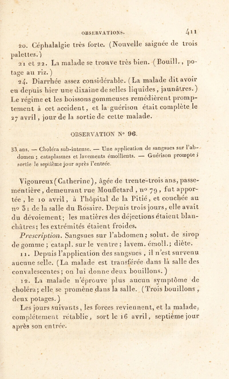 20. Céphalalgie très forte. (Nouvelle saignée de trois palettes, j 21 et 22. La malade se trouve très bien. (Bouill. , po- tage au riz. ) 24. Diarrhée assez considérable. (La malade dit avoir eu depuis hier une dixaine de selles liquides , jaunâtres. ) Le régime et les boissons gommeuses remédièrent promp- tement à cet accident, et la guérison était complète le 2— avril, jour de la sortie de cette malade. OBSERVATION N° 96. 33 ans. — Choléra sub-intense. — Une application de sangsues sur 1 ab- domen ; cataplasmes et lavements émollients. — Guérison prompte > sortie le septième jour après l’entrée. Vigoureux ( Catherine), âgée de trente-trois ans, passe- ra entière , demeurant rue Mouffetard , n° 79 , fut appor- tée , le 10 avril, à l’hôpital de la Pitié, et couchée au n° 5 t de la salle du Rosaire. Depuis trois jours, elle avait du dévoiement; les matières des déjections étaient blan- châtres; les extrémités étaient froides. Prescription. Sangsues sur l’abdomen,* solut. de sirop dégommé; catapl. sur le ventre; lavem. émoll.; diète. 11. Depuis l’application des sangsues , il n’est survenu aucune selle. (La malade est transférée dans la salle des convalescentes; on lui donne deux bouillons.) 12. La malade n^éprouve plus aucun symptôme de choléra; elle se promène dans la salle. (Trois bouillons , deux potages. ) Les jours suivants, les forces reviennent, et la malade, complètement rétablie, sort le 16 avril, septième jour après son entrée.