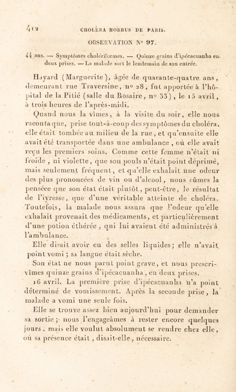 OBSERVATION N° 07. fil <2 44 ans. —, Symptômes cholériformes. — Quinze grains d'ipécaeuanha en deux prises. —La malade sort le lendemain de son entrée. Ha yard (Marguerite), âgée de quarante-quatre ans, demeurant rue Traversme, n° 28, fut apportée à rhô- pi lai de la Pitié (salie du Rosaire, n<> 33) , le i5 avril , à trois heures de l’après-midi. Quand nous la vîmes, à la visite du soir, elle nous raconta que, prise toul-à-coup des symptômes du choléra, elle était tombée au milieu de la rue, et qu’ensuite elle avait été transportée dans une ambulance , où elle avait reçu les premiers soins. Comme cette femme n’était ni itoide , ni violette, que son pouls 11’était point déprimé, mais seulement fréquent, et qu’elle exhalait une odeur des plus prononcées de vin ou d’alcool, nous eûmes la penséee que son état était plutôt, peut-être, îe résultat de l’ivresse, que d’une véritable atteinte de choléra. Toutefois, la malade nous assura que l’odeur qu’elle exhalait provenait des médicaments, et particulièrement d’une potion étliérée , qui lui avaient été administrés à l’a m balance. Elle disait avoir eu des selles liquides; elle n’avait point vomi ; sa langue était sèche. Son état ne nous parut point grave, et nous prescri- vîmes quinze grains d’ipécacuanha, en deux prises. 16 avril. La première prise d’ipécacuanha n’a point déterminé de vomissement. Après la seconde prise, la malade a vomi une seule fois. EU e se trouve assez bien aujourd’hui pour demander sa sortie ; nous l’engageâmes à rester encore quelques jours , mais elle voulut absolument se rendre chez elle, où sa présence était , disait-elle, nécessaire.