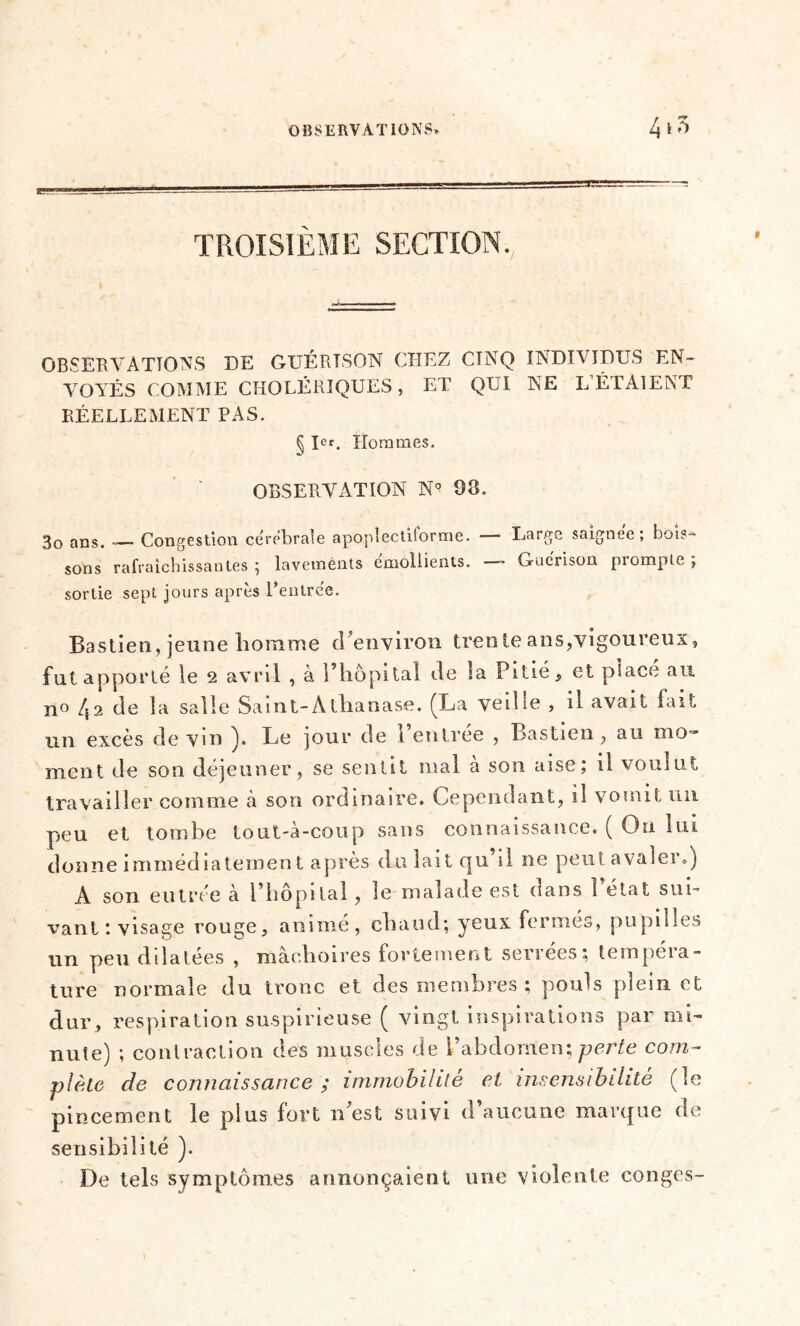 TROISIÈME SECTION. OBSERVATIONS DE GUÉRTSON CHEZ CINQ INDIVIDUS EN- VOYÉS COMME CHOLÉRIQUES , ET QUI NE L’ÉTAIENT RÉELLEMENT PAS. § Ier. Hommes. OBSERVATION N° 98. 3o ans. — Congestion cérébrale apoplecliforme. — Large saignée; bois- sons rafraîchissantes ; lavemènts émollients. — Guérison prompte ; sortie sept jours après l’entrée. Bastien, jeune homme d’environ trente ans,vigoureux, fut apporté le 2 avril , à l’hôpital de îa Pitié, et placé au no 42 de îa salle Saint-A thanase. (La veille , il avait fait un excès de vin ). Le jour de l’entrée , Bastien, au mo- ment de son déjeuner, se sentit mal a son aise; il voulut travailler comme à son ordinaire. Cependant, il vomit un peu et tombe tout-à-coup sans connaissance. ( On lui donne immédiatement après du lait qu’il ne peut avaler») A son entrée cà l’hôpital, le malade est dans l’état sui- vant; visage rouge, animé, chaud; yeux fermés, pupilles un peu dilatées , mâchoires fortement sériées; tempeia- ture normale du tronc et des membres ; pouls plein et dur, respiration suspirieuse ( vingt inspirations par mi- nute) ; contraction des muscles de l’abdomen; perte com- plète de connaissance ; immobilité et insensibilité (le pincement le plus fort n’est suivi d’aucune marque de sensibilité ). De tels symptômes annonçaient une violente conges- 1