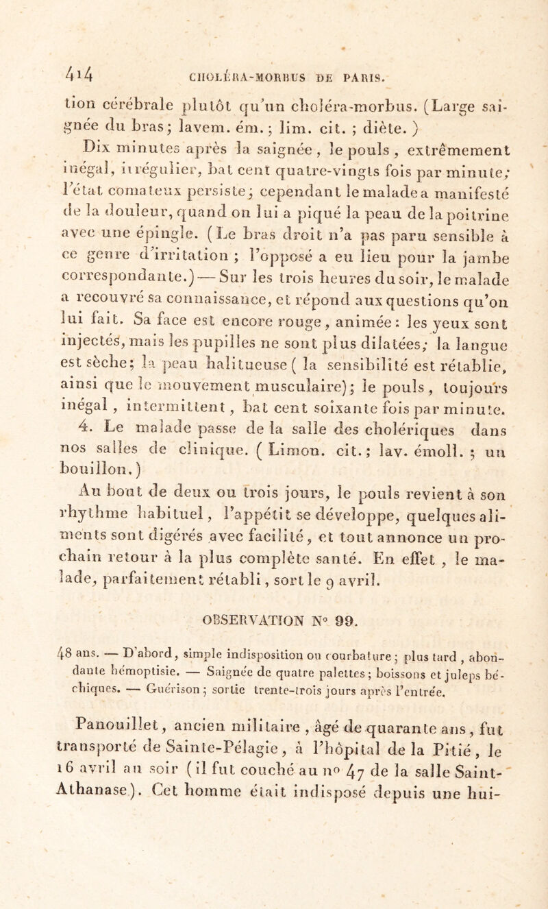 lion cérébrale plutôt qu’un choléra-morbus. (Large sai- gnée du bras; lavem. ém. ; lim. cil. ; diète. ) Dix minutes après la saignée , le pouls , extrêmement inégal, irrégulier, bat cent quatre-vingts fois par minute; 1 état comateux persiste; cependant le malade a manifesté de la douleur, quand on lui a piqué la peau de la poitrine avec une épingle. (Le bras droit n’a pas paru sensible a ce genre d’irritation ; l’opposé a eu lieu pour la jambe correspondante.) — Sur les trois heures du soir, le malade a recouvré sa connaissance, et répond aux questions qu’on iui fait. Sa face est encore rouge, animée: les yeux sont injectés, mais les pupilles ne sont plus dilatées; la langue est sèche; la peau lialitueuse( la sensibilité est rétablie, ainsi que le mouvement musculaire); le pouls , toujours inégal, intermittent, bat cent soixante fois par minute. 4. Le malade passe de la salle des cholériques dans nos salles de clinique. (Limon, cit.; îav. émolî. ; un bouillon. ) Au bout de deux ou trois jours, le pouls revient à son rhythme habituel, l’appétit se développe, quelques ali- ments sont digérés avec facilité, et tout annonce un pro- chain retour à la plus complète santé. En effet , le ma- lade, parfaitement rétabli, sortie 9 avril. OBSERVATION N° 99. 48 ans. — D’abord, simple indisposition ou courbature; plus tard , abon- dante hemoptisie. — Saignée de quatre palettes; boissons et juleps be- ebiques. — Guérison; sortie trente-trois jours après l’entre'e. Panouillet, ancien militaire , âgé de quarante ans , fut transporté de Sainte-Pélagie, â l’hôpital delà Pitié, le 16 avril au soir (il fut couché au no ^ de la salle Saint- Athanase). Cet homme était indisposé depuis une hui-
