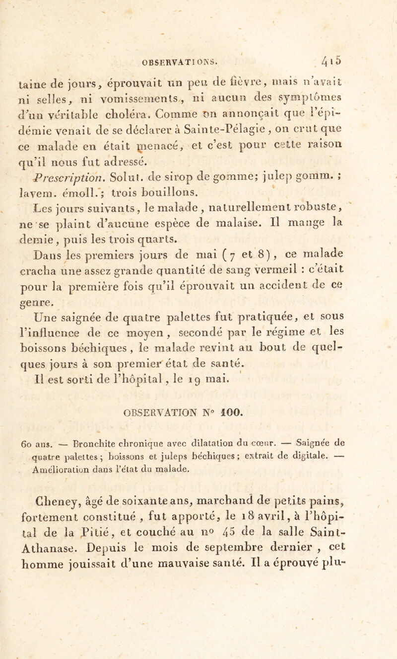 è laine de jours, éprouvait un peu de fièvre, mais n’avait ni selles, ni vomissements, ni aucun des symptômes d’un véritable choléra. Comme tm annonçait que l’épi- démie venait de se déclarer à Sainte-Pélagie , on crut que ce malade en était jnenacé, et c’est pour cette raison qu’il nous fut adressé. Prescription. Solut. de sirop de gomme; julep gomm. ; lavem. émoll.; trois bouillons. Les jours suivants , le malade , naturellement robuste, ne se plaint d’aucune espèce de malaise. Il mange la demie , puis les trois quarts. Dans les premiers jours de niai (7 et 8), ce malade cracha une assez grande quantité de sang vermeil : c était pour la première fois qu’il éprouvait un accident de ce genre. Une saignée de quatre palettes fut pratiquée, et sous l’influence de ce moyen , secondé par le régime et les boissons béehiques , le malade revint au bout de quel- ques jours à son premier état de santé. Il est sorti de l’hôpital , le 19 ruai. OBSERVATION N° 100. 60 ans. — Bronchite chronique avec dilatation du cœur. — Saigne'e de quatre palettes; boissons et juleps béehiques; extrait de digitale. — Amélioration dans l’état du malade. Gheney, âgé de soixante ans, marchand de petits pains, fortement constitué , fut apporté, le 18 avril, à l’hôpi- tal de la Pitié, et couché au n° 45 de la salle Saint- Athanase. Depuis le mois de septembre dernier , cet homme jouissait d’une mauvaise santé. Il a éprouvé plu-