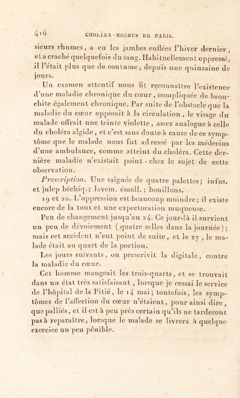 sieurs rhumes, a eu les jambes enflées l’hiver dernier, et a craché quelquefois d u sang. Habituellemen t oppressé, il l’était plus que de coutume, depuis une quinzaine de jours. Un examen attentif nous fit reconnaître l’existence d’une maladie chronique du cœur, compliquée de bron- chite également chronique. Par suite de l’obstacle que la maladie du cœur opposait à la circulation , le visage du malade offrait une teinte violette, assez analogue à celle du choléra algide , et c’est sans doute h cause de ce symp- tôme que le malade nous fut adressé par les médecins d’une ambulance, comme atteint du choléra. Cette der- nière maladie n’existait point » chez le sujet de cette observation. Prescription. Une saignée de quatre palettes; in fus. et julep béchiq.; îavem. émoi!. ; bouillons. 19 et 20. L'oppression est beaucoup moindre; il existe encore de la toux et une expectoration muqueuse. Peu de changement jusqu’au 24. Ce jour-!à il survient un peu de dévoiement (quatre selles dans la journée); mats cet accident n’eut point de suite, et le 27 , le ma- lade était au quart de la portion. Les jours suivants, on prescrivit la digitale , contre la maladie du cœur. Cet homme mangeait les trois-quarts, et se trouvait dans un état très satisfaisant , lorsque je cessai le service de l’hôpital de la Pitié, le i4 mai ; toutefois, les symp- tômes de l’affection du cœur n’étaient, pour ainsi dire, que palliés, et il est à peu près certain qu’ils ne larderont pas h reparaître, lorsque le malade se livrera h quelque exercice un peu pénible.