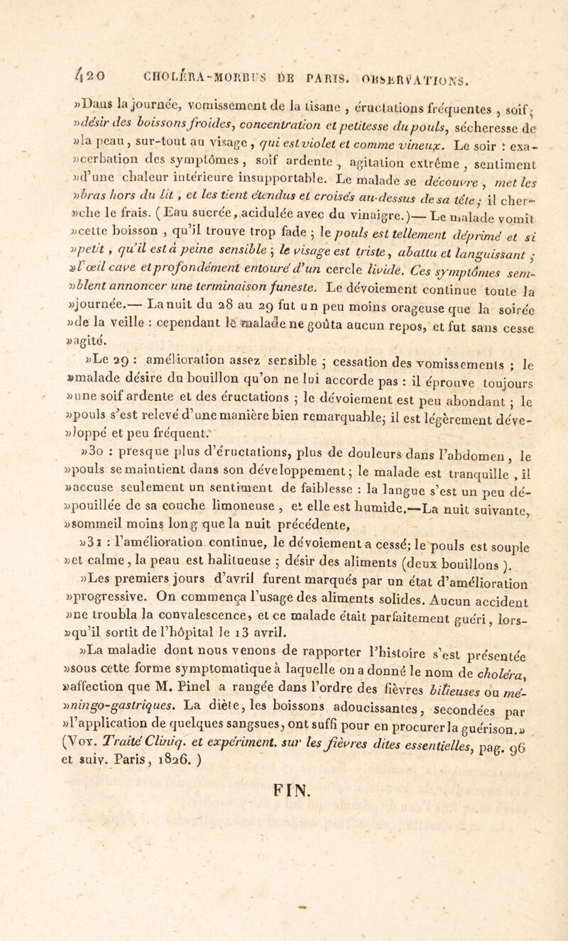 «Dans la journée, vomissement de la tisane , éructations frequentes , soif » désir des boissons froides, concentration et petitesse du pouls, sécheresse de «;a peau , sur-tout au visage , qui est violet et comme vineux. Le soir ï exa- «cerbation des symptômes , soif ardente , agitation extrême , sentiment «d’une chaleur intérieure insupportable. Le malade se découvre, met les » bras hors du lit , et les tient étendus et croisés au-dessus de sa télé ■ il cher- che le frais. ( Eau sucrée, acidulée avec du vinaigre.)— Le malade vomit «cette boisson , qu’il trouve trop fade ; le pouls est tellement déprimé et si vpetit , cju il esta peine sensible ; le visage est triste, abattu et languissant X l'oeil cave et profonde ment entouré d’un cercle livide. Ces symptômes sem- blent annoncer une terminaison funeste. Le dévoiement continue toute la «journée.— La nuit du 28 au 29 fut un peu moins orageuse que la soirée «de la veille : cependant le malade ne goûta aucun repos, et fut sans cesse «agité. «Le 29 : amélioration assez sensible ; cessation des vomissements ; le «malade désire du bouillon qu’on ne lui accorde pas : il éprouve toujours «une soif ardente et des éructations 5 le dévoiement est peu abondant ; le «pouls s’est relevé d’une manière bien remarquable; il est légèrement déve- «Joppé et peu fréquent. «3o : presque plus d’éructations, plus de douleurs dans l’abdomen , le «pouls se maintient dans son développement; le malade est tranquille , il «accuse seulement un sentiment de faiblesse : la langue s’est un oeu dé- «pouillée de sa couche limoneuse , et elle est humide.-—La nuit suivante, «sommeil moins long que la nuit précédente, «3i : l’amélioration continue, le dévoiement a cessé; le pouls est souple «et calme, la peau est halitueuse ; désir des aliments (deux bouillons ). «Les premiers jours d’avril furent marqués par un état d’amélioration «progressive. On commença l’usage des aliments solides. Aucun accident «ne troubla la convalescence, eL ce malade était parfaitement guéri, lors- «qu’il sortit de l’hôpital le i3 avril. «La maladie dont nous venons de rapporter l’histoire s’est présentée «sous cette forme symptomatique à laquelle on a donné le nom de choléra «affection que M. Pinel a rangée dans l’ordre des fièvres bilieuses ou mé- aningo-gastriques. La diète, les boissons adoucissantes, secondées par «l’application de quelques sangsues^ ont suffi pour en procurer la guérison.« (Voy. Traité Cliniq. et expériment. sur les fièvres dites essentielles pae- q6 et suiv. Paris, 1826. ) FIN.