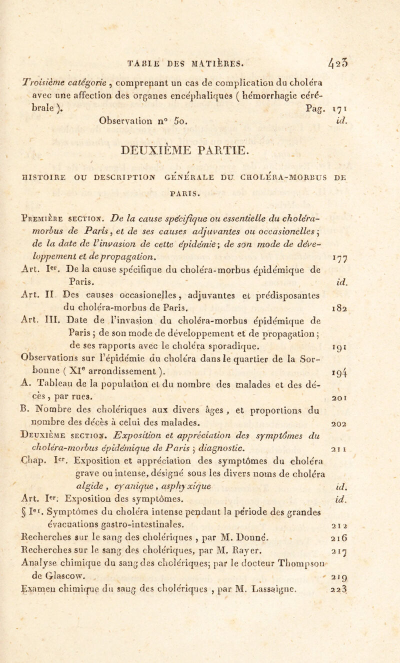 Troisième catégorie , comprepant un cas de complication du choiera avec une affection des organes encéphaliques ( hémorrhagie céré- brale ). Pag. 171 Observation n° 5o. ici. DEUXIÈME PARTIE. HISTOIRE OU DESCRIPTION GENERALE DU CHOLERA-MORBUS DE PARIS. Première section. De la cause spécifique ou essentielle du choléra- morhus de Paris, et de ses causes adjuvantes ou occasionelles •, de la date de l'invasion de celte épidémie ; de son mode de déve- loppement et de propagation. 17 7 Art. Ier. De la cause spécifique du choléra-morbus épidémique de Paris. id. Art. II Des causes occasionelles, adjuvantes et prédisposantes du choléra-morbus de Paris. 182 Art, III. Date de l’invasion du choléra-morbus épidémique de Paris 5 de son mode de développement et de propagation 5 de ses rapports avec le choléra sporadique. 191 Observations sur l’épidémie du choléra dans le quartier de la Sor- bonne ( XIe arrondissement )• *94 A. Tableau de la population et du nombre des malades et des dé- cès , par rues. 201 B. Nombre des cholériques aux divers âges , et proportions du nombre des décès à celui des malades. 202 Deuxieme section. Exposition et appréciation des symptômes du choléra-morbus épidémique cle Paris ] diagnostic. 21 1 Chap. Ier. Exposition et appréciation des symptômes du choléra grave ou intense, désigné sous les divers noms de choléra algide , cyanique , asphj xique id. Art. Ier. Exposition des symptômes. id. § lei. Symptômes du choléra intense pendant la période des grandes évacuations gastro-intestinales. 212 Recherches sur le sang des cholériques , par M. Donné. 216 Recherches sur le sang des cholériques, par M. Rayer. 217 Analyse chimique du sang des cholériques; par le docteur Thompson de Gîascow. 219