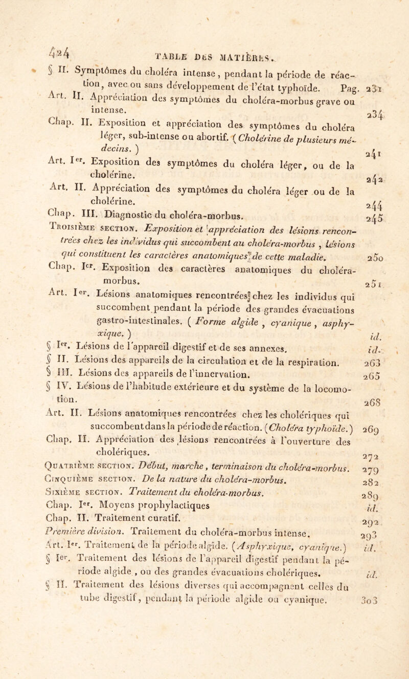 2$ï 234 2 41 2^ : 2 44 245 25o 25 I table DLS MATIÈJfthS.. § II. Symptômes du choiera intense, pendant la période de réac- tion ? avec ou sans développement de l’état typhoïde. Pag. II. Appréciation des symptômes du choléra-morbus grave ou intense. Chap. IL Exposition et appréciation des symptômes du choléra léger, sub-inlcnse ou abortif. ( Cholérine de plusieurs me- decins. ) Art. I r. Exposition des symptômes du choléra léger, ou de la cholérine. Art. II. Appréciation des symptômes du choléra léger ou de la cholérine. U>ap. III. Diagnostic du choléra-morbus. Troisième section. Exposition et'appréciation des lésions rencon- trées chez les individus qui succombent au choléra-morbus , Lésions qui constituent les caractères anatomiques*de cette maladie. Chap. Dr. Exposition des caractères anatomiques du choléra- morbus. Art. 1er. Lésions anatomiques rencontrées!chez les individus qui succomhent pendant la période des grandes évacuations gastro-intestinales. ( Forme algide , cyanique , asphy- xique. ) § Ier. Lésions de l'appareil digestif et de ses annexes. § II. Lésions des appareils de la circulation et de la respiration. § III. Lésions des appareils de l'innervation. § IV. Lésions de l’habitude extérieure et du système de la locomo- tion . Art. II. Lésions anatomiques rencontrées chez les cholériques qui succombent dans la période de réaction. (Choléra typhoïde.) Chap. II. Appréciation des lésions rencontrées à Couverture des cholériques. Quatrième section. Début, marche, terminaison du choléra-morbus. Cinquième section. De la nature du choléra-morbus. Sixième section. Traitement du choléra-morbus. Chap. Ier. Moyens prophylactiques Chap. II. Traitement curatif. Première division. Traitement du choléra-morbus intense. Art. Ier. Traitement de la période algide. ( Asphyxique, cyanique.) § 1er. Traitement des lésions de Tappareil digestif pendant la pé- riode algide , ou des grandes évacuations cholériques. § IL Traitement des lésions diverses qui accompagnent celles du lube digestif, pendant la période algide ou cyanique. 3o3 id. id.• 263 265 268 269 272 279 282 289 h h 292 293 id. id.