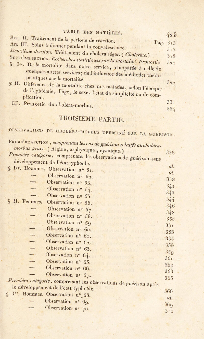 o . o o i .> 3 16 3i S 3a i 33 2 33. 334 TABLE des matières. 4rt- • T,aU<'meat dc 1» période de réaction. pa„ Art III. Soins a donner pendant la convalescence. s °UXtime di',ision■ traitement du choléra léger. ( Cholérine..) 'tM SECTI0IÏ- K fiches statistiques sur la mortalité Pronostic S De la mortalité dans notre service, comparée à celle de quelques autres services; de l’influence des méthodes théra- peu tiques sur la mortalité. S H. Différence de la mortalité chez nos malades, selon l’époque c eptdem.e, 1 âge, le sexe, 1 état de simplicité ou de corn- plication. lil. Pronostic du cfcolera-morbus. TROISIÈME PARTIE. OBSERVATIONS DE CIIOLERA-MORBUS TERMINE PAR LA GUERISON, Première section comprenant les cas de guérison relatifs au choléra- mordus grave. ( Algide, asphyxique , cyanique.) Première catégorie comprenant les observations de guérison sans développement de l’état typhoïde. § Ier. Hommes. Observation n° 5i. — Observation n° 52, ~~~ Observation n° 53. — Observation n° 54. — Observation n° 55. § II. Femmes. Observation 11° 56. ~ Observation n° 57. —■ Observation n° 58. —• Observation n° 5g — Observation n° 60. — Observation n° 61. — Observation n° 62. — Observation n° 63. — Observation n° 64. — Observation n° 65. — Observation n° 66. — Observation n° 67, Première catégorie, comprenant les observations de guérison après le développement de Pélat typhoïde. 1 § Ier. Hommes. Observation n° 68. — Observation n° 69. — Observation 110 70. 336 ici. ici. 338 34i 343 344 346 348 35o 35t 353 355 358 35a 36 o 36 r 363 365 366 ici. 3(>9 3 - 1