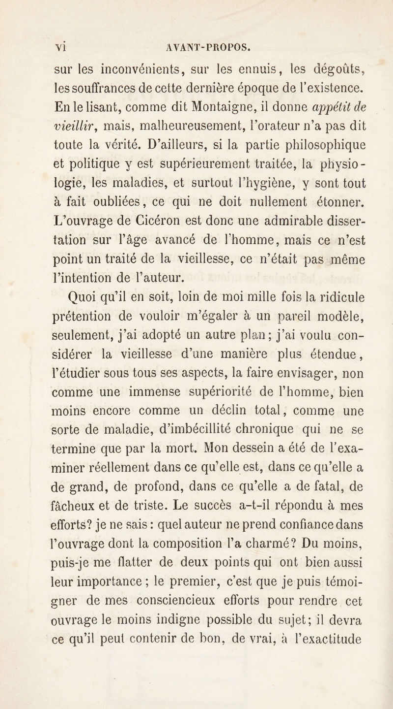 sur les inconvénients, sur les ennuis, les dégoûts, les souffrances de cette dernière époque de l’existence. En le lisant, comme dit Montaigne, il donne appétit de vieillir, mais, malheureusement, l'orateur n’a pas dit toute la vérité. D’ailleurs, si la partie philosophique et politique y est supérieurement traitée, la physio¬ logie, les maladies, et surtout l’hygiène, y sont tout à fait oubliées, ce qui ne doit nullement étonner. L’ouvrage de Cicéron est donc une admirable disser¬ tation sur l’âge avancé de l’homme, mais ce n’est point un traité de la vieillesse, ce n’était pas même l’intention de l’auteur. Quoi qu’il en soit, loin de moi mille fois la ridicule prétention de vouloir m’égaler à un pareil modèle, seulement, j’ai adopté un autre plan; j’ai voulu con¬ sidérer la vieillesse d’une manière plus étendue, l’étudier sous tous ses aspects, la faire envisager, non comme une immense supériorité de l’homme, bien moins encore comme un déclin total, comme une sorte de maladie, d’imbécillité chronique qui ne se termine que par la mort. Mon dessein a été de l’exa¬ miner réellement dans ce qu’elle est, dans ce qu’elle a de grand, de profond, dans ce qu’elle a de fatal, de fâcheux et de triste. Le succès a-t-il répondu à mes efforts? je ne sais : quel auteur ne prend confiance dans l’ouvrage dont la composition l’a charmé? Du moins, puis-je me flatter de deux points qui ont bien aussi leur importance ; le premier? c’est que je puis témoi¬ gner de mes consciencieux efforts pour rendre cet ouvrage le moins indigne possible du sujet; il devra ce qu’il peut contenir de bon, de vrai, à l’exactitude