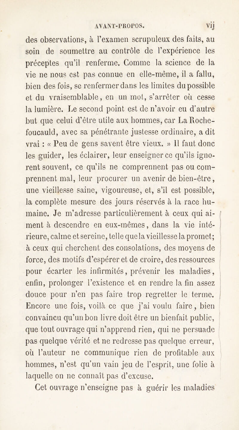 des observations, à l’examen scrupuleux des faits, au soin de soumettre au contrôle de l’expérience les préceptes qu’il renferme. Comme la science de la vie ne nous est pas connue en elle-même, il a fallu, bien des fois, se renfermer dans les limites du possible et du vraisemblable, en un mot, s’arrêter où cesse la lumière. Le second point est de n’avoir eu d’autre but que celui d’être utile aux hommes, car La Roche¬ foucauld, avec sa pénétrante justesse ordinaire, a dit vrai : « Peu de gens savent être vieux. » Il faut donc les guider, les éclairer, leur enseigner ce qu’ils igno¬ rent souvent, ce qu’ils ne comprennent pas ou com¬ prennent mal, leur procurer un avenir de bien-être, une vieillesse saine, vigoureuse, et, s’il est possible, la complète mesure des jours réservés à la race hu¬ maine. Je m’adresse particulièrement à ceux qui ai- f ment à descendre en eux-mêmes, dans la vie inté¬ rieure, calme et sereine, telle que la vieillesse la promet; à ceux qui cherchent des consolations, des moyens de force, des motifs d’espérer et de croire, des ressources pour écarter les infirmités, prévenir les maladies, enfin, prolonger l’existence et en rendre la fin assez douce pour n’en pas faire trop regretter le terme. Encore une fois, voilà ce que j’ai voulu faire, bien convaincu qu’un bon livre doit être un bienfait public, que tout ouvrage qui n’apprend rien, qui ne persuade pas quelque vérité et ne redresse pas quelque erreur, où l’auteur ne communique rien de profitable aux hommes, n’est qu’un vain jeu de l’esprit, une folie à laquelle on ne connaît pas d’excuse. Cet ouvrage n’enseigne pas à guérir les maladies