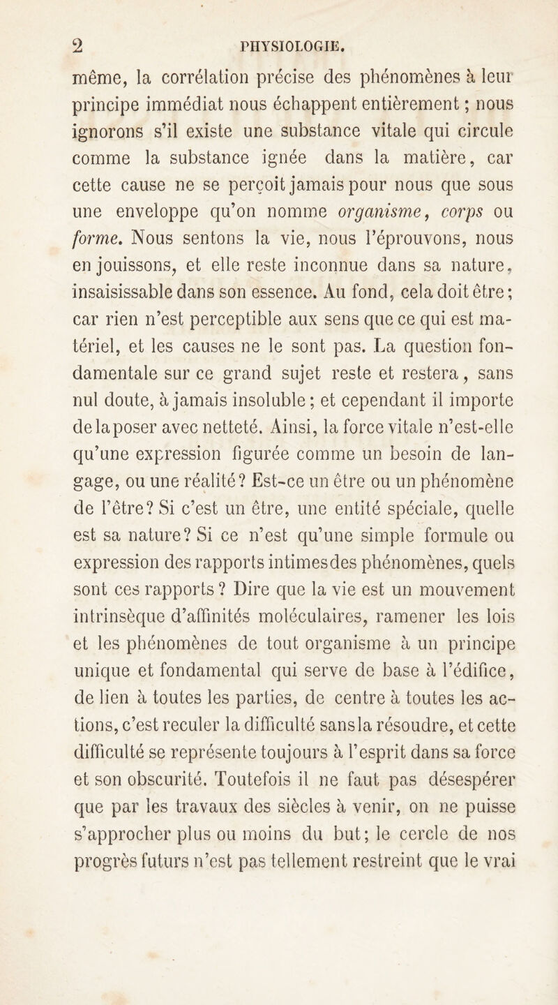 même, la corrélation précise des phénomènes à leur principe immédiat nous échappent entièrement ; nous ignorons s’il existe une substance vitale qui circule comme la substance ignée dans la matière, car cette cause ne se perçoit jamais pour nous que sous une enveloppe qu’on nomme organisme, corps ou forme. Nous sentons la vie, nous réprouvons, nous en jouissons, et elle reste inconnue dans sa nature, insaisissable dans son essence. Au fond, cela doit être ; car rien n’est perceptible aux sens que ce qui est ma¬ tériel, et les causes ne le sont pas. La question fon¬ damentale sur ce grand sujet reste et restera, sans nul doute, à jamais insoluble ; et cependant il importe de la poser avec netteté. Ainsi, la force vitale n’est-elle qu’une expression figurée comme un besoin de lan¬ gage, ou une réalité? Est-ce un être ou un phénomène de l’être? Si c’est un être, une entité spéciale, quelle est sa nature? Si ce n’est qu’une simple formule ou expression des rapports intimes des phénomènes, quels sont ces rapports? Dire que la vie est un mouvement intrinsèque d’affinités moléculaires, ramener les lois et les phénomènes de tout organisme à un principe unique et fondamental qui serve de base à l’édifice, de lien à toutes les parties, de centre à toutes les ac¬ tions, c’est reculer la difficulté sans la résoudre, et cette difficulté se représente toujours à l’esprit dans sa force et son obscurité. Toutefois il ne faut pas désespérer que par les travaux des siècles à venir, on ne puisse s’approcher plus ou moins du but; le cercle de nos progrès futurs n’est pas tellement restreint que le vrai