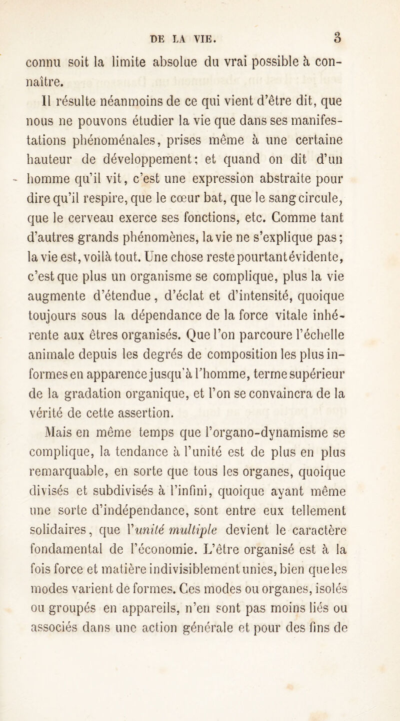 connu soit la limite absolue du vrai possible à con¬ naître. Il résulte néanmoins de ce qui vient d’être dit, que nous ne pouvons étudier la vie que dans ses manifes¬ tations phénoménales, prises même à une certaine hauteur de développement; et quand on dit d’un ~ homme qu’il vit, c’est une expression abstraite pour dire qu’il respire, que le cœur bat, que le sang circule, que le cerveau exerce ses fonctions, etc. Comme tant d’autres grands phénomènes, la vie ne s’explique pas; la vie est, voilà tout. Une chose reste pourtant évidente, c’est que plus un organisme se complique, plus la vie augmente d’étendue, d’éclat et d’intensité, quoique toujours sous la dépendance de la force vitale inhé¬ rente aux êtres organisés. Que l’on parcoure l’échelle animale depuis les degrés de composition les plus in¬ formes en apparence jusqu’à l’homme, terme supérieur de la gradation organique, et l’on se convaincra de la vérité de cette assertion. Mais en même temps que l’organo-dynamisme se complique, la tendance à l’unité est de plus en plus remarquable, en sorte que tous les organes, quoique divisés et subdivisés à l’infini, quoique ayant même une sorte d’indépendance, sont entre eux tellement solidaires, que Y unité multiple devient le caractère fondamental de l’économie. L’être organisé est à la fois force et matière indivisiblement unies, bien que les modes varient de formes. Ces modes ou organes, isolés ou groupés en appareils, n’en sont pas moins liés ou associés dans une action générale et pour des fins de