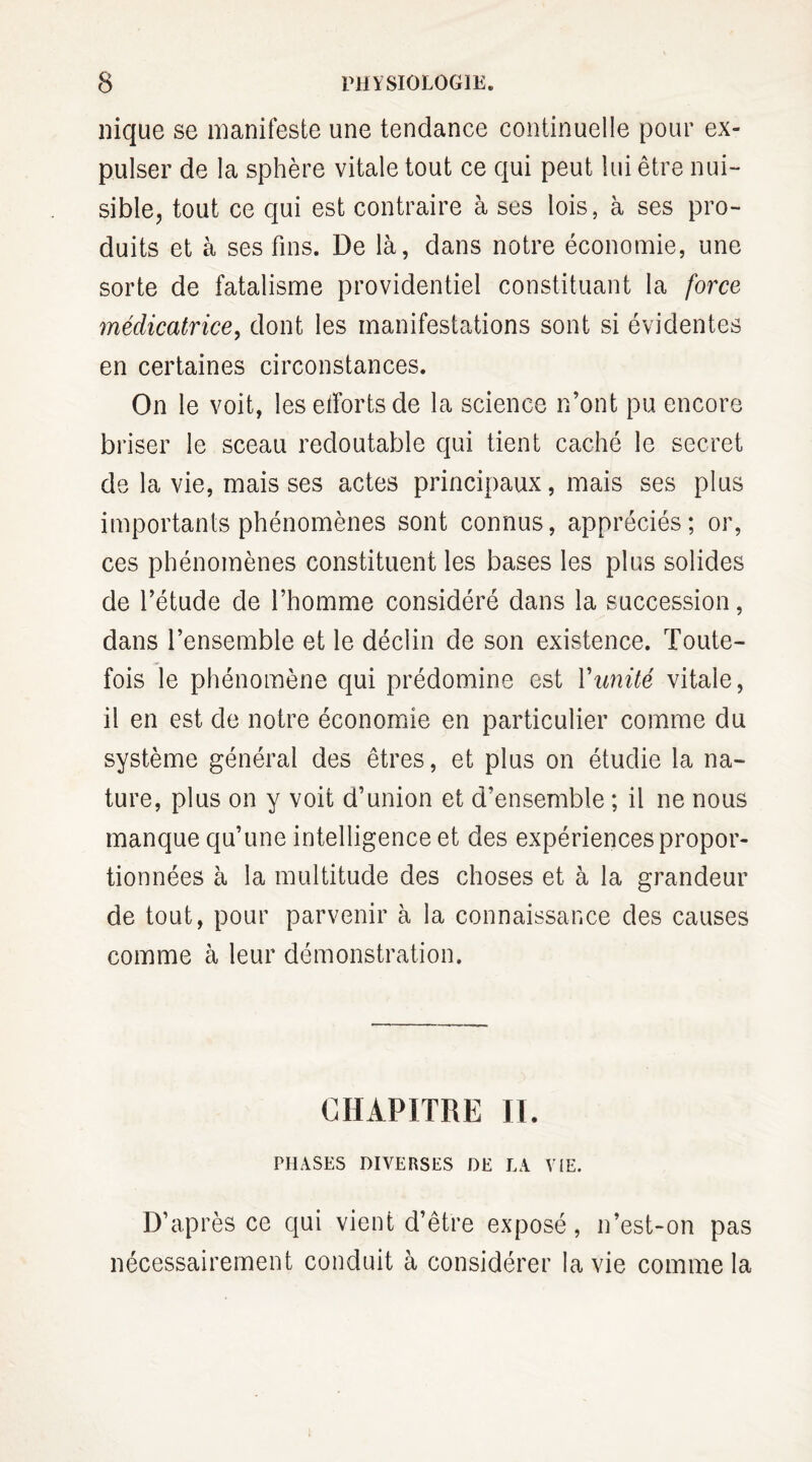 nique se manifeste une tendance continuelle pour ex¬ pulser de la sphère vitale tout ce qui peut lui être nui¬ sible, tout ce qui est contraire à ses lois, à ses pro¬ duits et à ses fins. De là, dans notre économie, une sorte de fatalisme providentiel constituant la force médicatrice, dont les manifestations sont si évidentes en certaines circonstances. On le voit, les efforts de la science n’ont pu encore briser le sceau redoutable qui tient caché le secret de la vie, mais ses actes principaux, mais ses plus importants phénomènes sont connus, appréciés; or, ces phénomènes constituent les bases les plus solides de l’étude de l’homme considéré dans la succession, dans l’ensemble et le déclin de son existence. Toute¬ fois le phénomène qui prédomine est Vunité vitale, il en est de notre économie en particulier comme du système général des êtres, et plus on étudie la na¬ ture, plus on y voit d’union et d’ensemble ; il ne nous manque qu’une intelligence et des expériences propor¬ tionnées à la multitude des choses et à la grandeur de tout, pour parvenir à la connaissance des causes comme à leur démonstration. CHAPITRE IL PHASES DIVERSES DE LA VIE. D’après ce qui vient d’être exposé, n’est-on pas nécessairement conduit à considérer la vie comme la