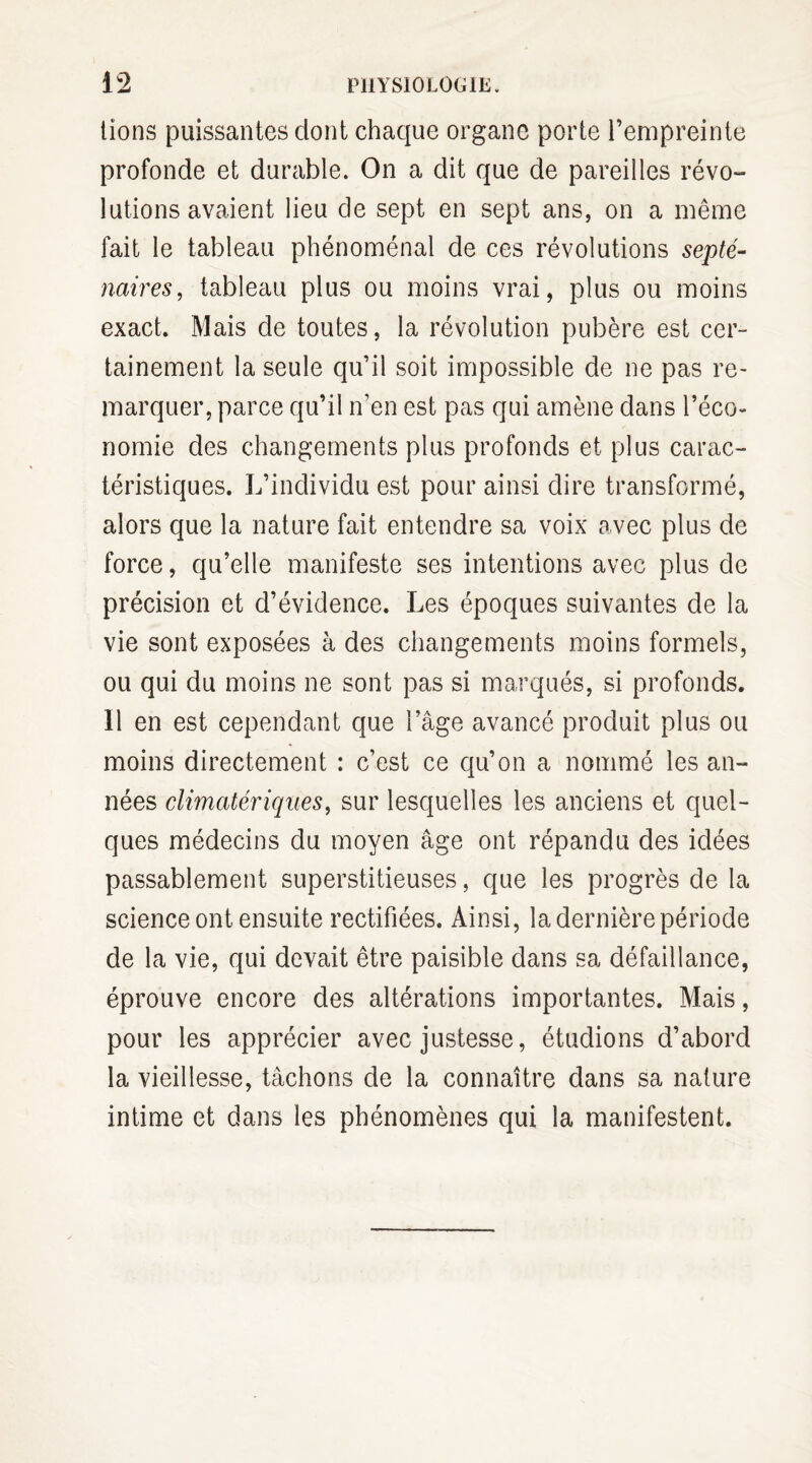 lions puissantes dont chaque organe porte l’empreinte profonde et durable. On a dit que de pareilles révo- lutions avaient lieu de sept en sept ans, on a même fait le tableau phénoménal de ces révolutions septé¬ naires, tableau plus ou moins vrai, plus ou moins exact. Mais de toutes, la révolution pubère est cer¬ tainement la seule qu’il soit impossible de ne pas re¬ marquer, parce qu’il n’en est pas qui amène dans l’éco¬ nomie des changements plus profonds et plus carac¬ téristiques. L’individu est pour ainsi dire transformé, alors que la nature fait entendre sa voix avec plus de force, qu’elle manifeste ses intentions avec plus de précision et d’évidence. Les époques suivantes de la vie sont exposées à des changements moins formels, ou qui du moins ne sont pas si marqués, si profonds. Il en est cependant que l’âge avancé produit plus ou moins directement : c’est ce qu’on a nommé les an¬ nées climatériques, sur lesquelles les anciens et quel¬ ques médecins du moyen âge ont répandu des idées passablement superstitieuses, que les progrès de la science ont ensuite rectifiées. Ainsi, la dernière période de la vie, qui devait être paisible dans sa défaillance, éprouve encore des altérations importantes. Mais, pour les apprécier avec justesse, étudions d’abord la vieillesse, tâchons de la connaître dans sa nature intime et dans les phénomènes qui la manifestent.