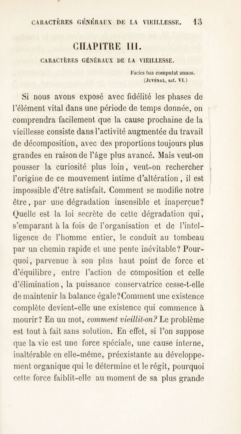 CHAPITRE III. CARACTÈRES GÉNÉRAUX DE LA VIEILLESSE. Faciès lua computat annos. (Juvénal, sat. VI.) Si nous avons exposé avec fidélité les phases de l’élément vital dans une période de temps donnée, on comprendra facilement que la cause prochaine de la vieillesse consiste dans l’activité augmentée du travail de décomposition, avec des proportions toujours plus grandes en raison de l’âge plus avancé. Mais veut-on pousser la curiosité plus loin, veut-on rechercher l’origine de ce mouvement intime d’altération , il est impossible d’être satisfait. Comment se modifie notre être, par une dégradation insensible et inaperçue? Quelle est la loi secrète de cette dégradation qui, s’emparant à la fois de l’organisation et de l’intel¬ ligence de l’homme entier, le conduit au tombeau par un chemin rapide et une pente inévitable? Pour¬ quoi, parvenue à son plus haut point de force et d’équilibre, entre l’action de composition et celle d’élimination, la puissance conservatrice cesse-t-elle de maintenir la balance égale ? Comment une existence complète devient-elle une existence qui commence à mourir? En un mot, comment vieillit-on? Le problème est tout à fait sans solution. En effet, si l’on suppose que la vie est une force spéciale, une cause interne, inaltérable en elle-même, préexistante au développe¬ ment organique qui le détermine et le régit, pourquoi cette force faiblit-elle au moment de sa plus grande