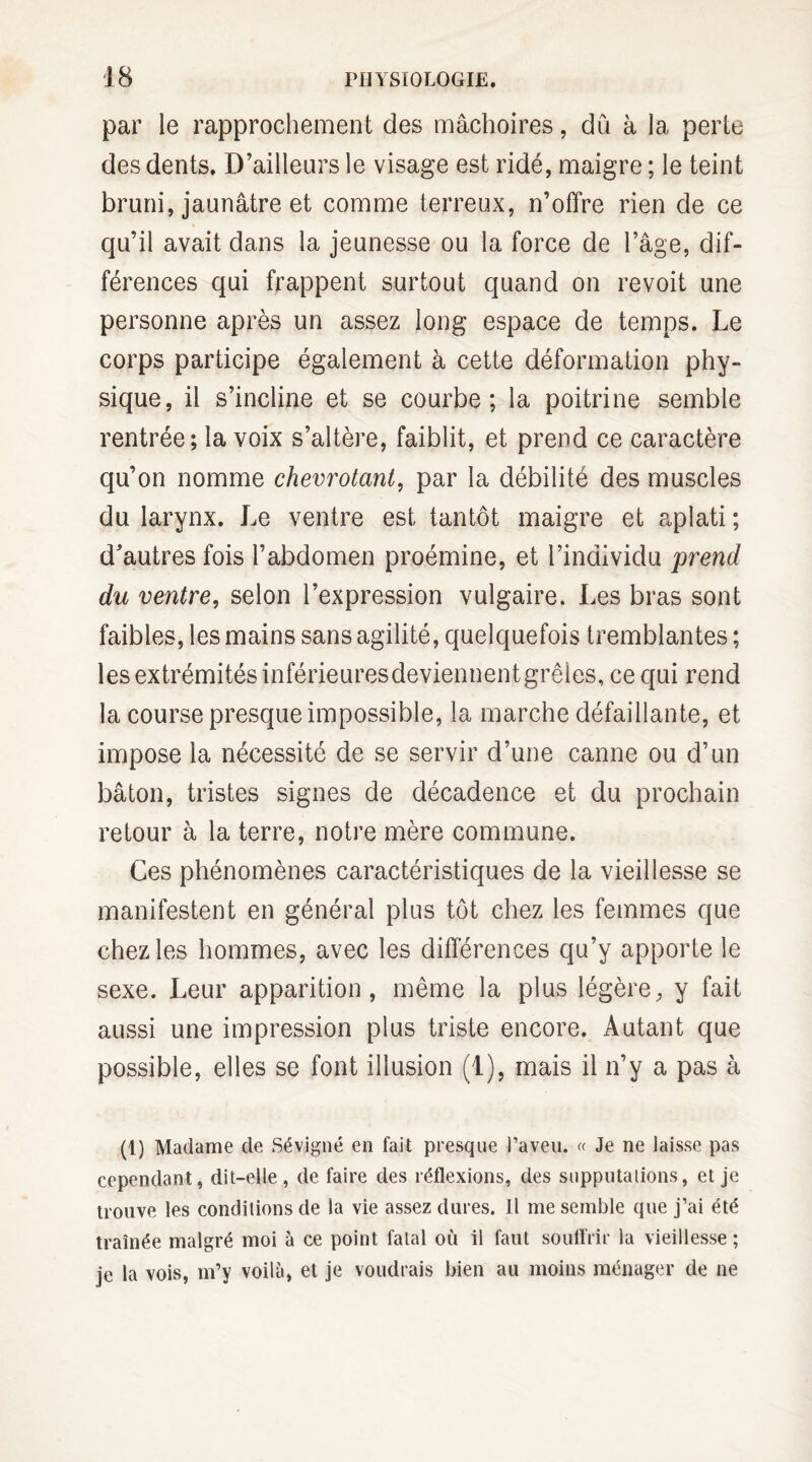 par le rapprochement des mâchoires, dû à la perte des dents. D’ailleurs le visage est ridé, maigre ; le teint bruni, jaunâtre et comme terreux, n’offre rien de ce qu’il avait dans la jeunesse ou la force de l’âge, dif¬ férences qui frappent surtout quand on revoit une personne après un assez long espace de temps. Le corps participe également à cette déformation phy¬ sique, il s’incline et se courbe; la poitrine semble rentrée; la voix s’altère, faiblit, et prend ce caractère qu’on nomme chevrotant, par la débilité des muscles du larynx. Le ventre est tantôt maigre et aplati ; d’autres fois l’abdomen proémine, et l’individu prend du ventre, selon l’expression vulgaire. Les bras sont faibles, les mains sans agilité, quelquefois tremblantes ; les extrémités inférieuresdeviennentgrêies, ce qui rend la course presque impossible, la marche défaillante, et impose la nécessité de se servir d’une canne ou d’un bâton, tristes signes de décadence et du prochain retour à la terre, notre mère commune. Ces phénomènes caractéristiques de la vieillesse se manifestent en général plus tôt chez les femmes que chez les hommes, avec les différences qu’y apporte le sexe. Leur apparition, même la plus légère, y fait aussi une impression plus triste encore. Autant que possible, elles se font illusion (1), mais il n’y a pas à (1) Madame de Sévigné en fait presque l’aveu. « Je ne laisse pas cependant, dit-elle, de faire des réflexions, des supputations, et je trouve les conditions de la vie assez dures. Il me semble que j’ai été traînée malgré moi à ce point fatal où il faut souffrir la vieillesse ; je la vois, m’y voilà, et je voudrais bien au moins ménager de ne