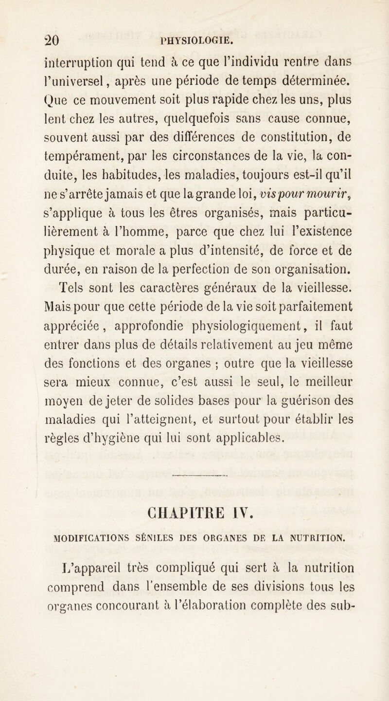 interruption qui tend à ce que l’individu rentre dans l’universel, après une période de temps déterminée. Que ce mouvement soit plus rapide chez les uns, plus lent chez les autres, quelquefois sans cause connue, souvent aussi par des différences de constitution, de tempérament, par les circonstances de la vie, la con¬ duite, les habitudes, les maladies, toujours est-il qu’il ne s’arrête jamais et que la grande loi, vis pour mourir., s’applique à tous les êtres organisés, mais particu¬ lièrement à l’homme, parce que chez lui l’existence physique et morale a plus d’intensité, de force et de durée, en raison de la perfection de son organisation. Tels sont les caractères généraux de la vieillesse. Mais pour que cette période de la vie soit parfaitement appréciée , approfondie physiologiquement, il faut entrer dans plus de détails relativement au jeu même des fonctions et des organes ; outre que la vieillesse sera mieux connue, c’est aussi le seul, le meilleur moyen de jeter de solides bases pour la guérison des maladies qui l’atteignent, et surtout pour établir les règles d’hygiène qui lui sont applicables. CHAPITRE IV. MODIFICATIONS SÉNILES DES ORGANES DE LA NUTRITION. L’appareil très compliqué qui sert à la nutrition comprend dans l’ensemble de ses divisions tous les organes concourant h l’élaboration complète des sub-