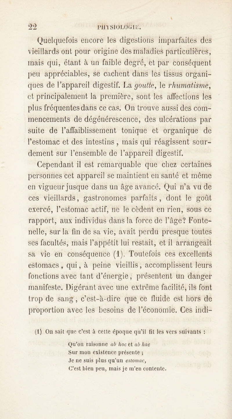 Quelquefois encore les digestions imparfaites des vieillards ont pour origine des maladies particulières, mais qui, étant à un faible degré, et par conséquent peu appréciables, se cachent dans les tissus organi¬ ques de l’appareil digestif. La goutte, le rhumatisme, et principalement la première, sont les affections les plus fréquentes dans ce cas. On trouve aussi des com¬ mencements de dégénérescence, des ulcérations par suite de l’affaiblissement tonique et organique de l’estomac et des intestins, mais qui réagissent sour¬ dement sur l’ensemble de l’appareil digestif. Cependant il est remarquable que chez certaines personnes cet appareil se maintient en santé et même en vigueur jusque dans un âge avancé. Qui n’a vu de ces vieillards, gastronomes parfaits, dont le goût exercé, l’estomac actif, ne le cèdent en rien, sous ce rapport, aux individus dans la force de l’âge? Fonte- nelle, sur la fin de sa vie, avait perdu presque toutes ses facultés, mais l’appétit lui restait, et il arrangeait sa vie en conséquence (1). Toutefois ces excellents estomacs , qui, à peine vieillis, accomplissent leurs fonctions avec tant d’énergie, présentent un danger manifeste. Digérant avec une extrême facilité, ils font trop de sang, c’est-à-dire que ce fluide est hors de proportion avec les besoins de Téconomie. Ces indi— (1) On sait que c’est à cette époque qu’il fit les vers suivants : Qu’on raisonne al> hoc et ab hac Sur mon existence présente ; Je ne suis plus qu’un estomac, C’est bien peu, mais je m’en contente.