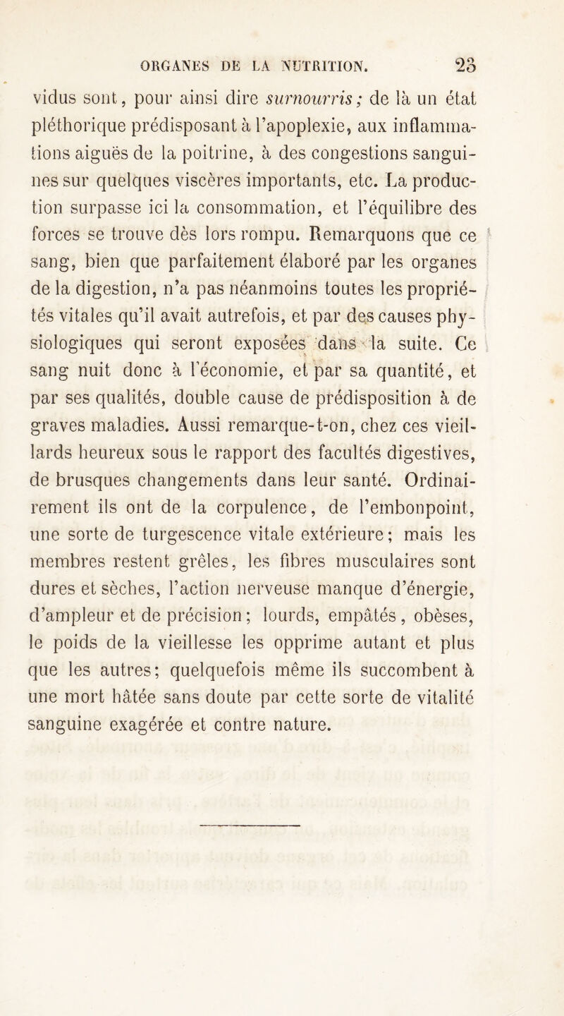 viclus sont, pour ainsi dire surnourris; de là un état pléthorique prédisposant à l’apoplexie, aux inflamma¬ tions aigues de la poitrine, à des congestions sangui¬ nes sur quelques viscères importants, etc. La produc¬ tion surpasse ici la consommation, et l’équilibre des forces se trouve dès lors rompu. Remarquons que ce sang, bien que parfaitement élaboré par les organes de la digestion, n’a pas néanmoins toutes les proprié¬ tés vitales qu’il avait autrefois, et par des causes phy¬ siologiques qui seront exposées dans la suite. Ce sang nuit donc à l’économie, et par sa quantité, et par ses qualités, double cause de prédisposition à de graves maladies. Aussi remarque-t-on, chez ces vieil¬ lards heureux sous le rapport des facultés digestives, de brusques changements dans leur santé. Ordinai¬ rement ils ont de la corpulence, de l’embonpoint, une sorte de turgescence vitale extérieure; mais les membres restent grêles, les fibres musculaires sont dures et sèches, l’action nerveuse manque d’énergie, d’ampleur et de précision ; lourds, empâtés , obèses, le poids de la vieillesse les opprime autant et plus que les autres; quelquefois même ils succombent à une mort hâtée sans doute par cette sorte de vitalité sanguine exagérée et contre nature.