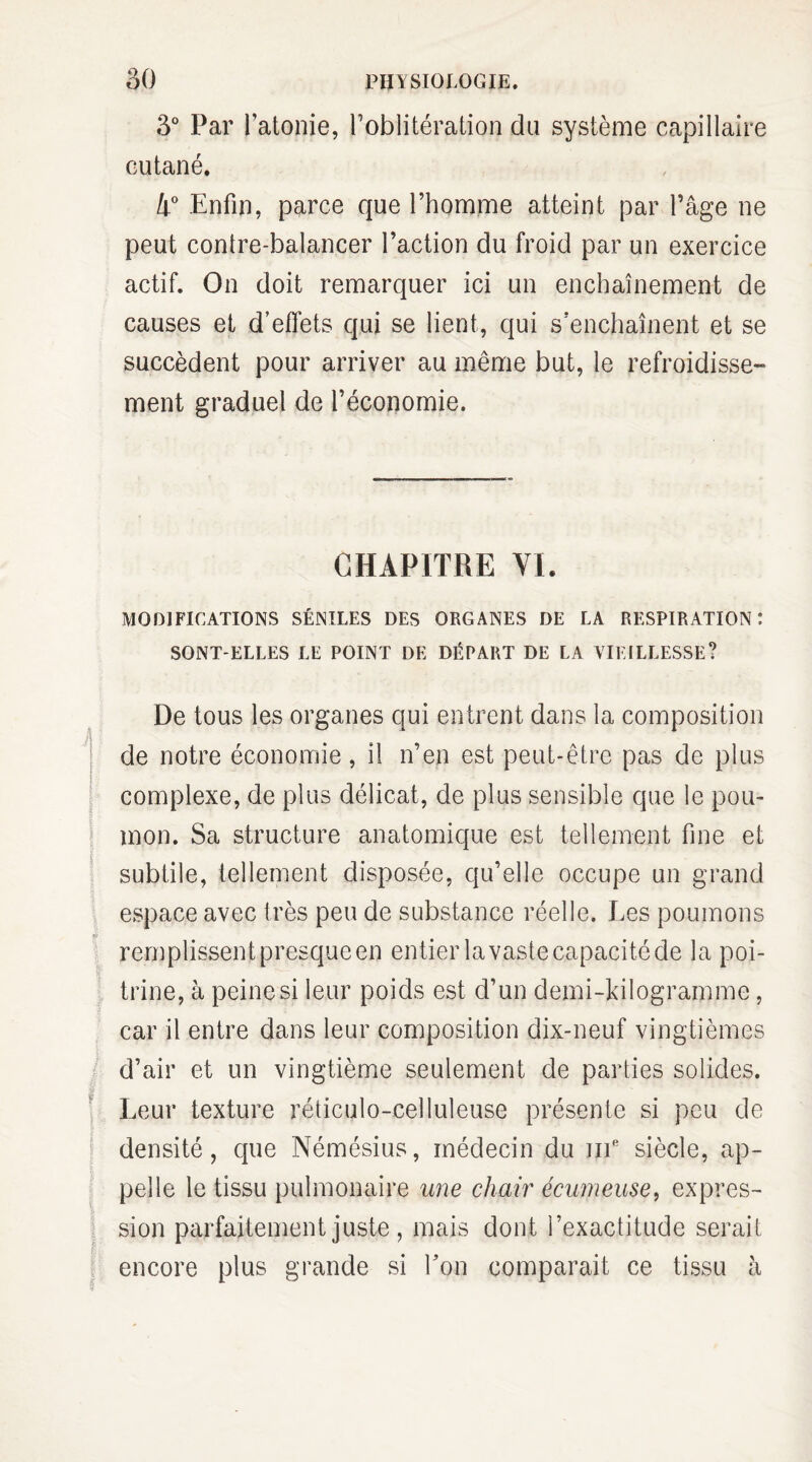 3° Par l’atonie, l’oblitération du système capillaire cutané. 4° Enfin, parce que l’homme atteint par l’âge ne peut contre-balancer l’action du froid par un exercice actif. On doit remarquer ici un enchaînement de causes et d’effets qui se lient, qui s’enchaînent et se succèdent pour arriver au même but, le refroidisse¬ ment graduel de l’économie. CHAPITRE VL MODIFICATIONS SÉNILES DES ORGANES DE LA RESPIRATION: SONT-ELLES LE POINT DE DÉPART DE LA VIEILLESSE? \ De tous les organes qui entrent dans la composition de notre économie, il n’en est peut-être pas de plus complexe, de plus délicat, de plus sensible que le pou¬ mon. Sa structure anatomique est tellement fine et subtile, tellement disposée, qu’elle occupe un grand espace avec très peu de substance réelle. Les poumons remplissent presque en entier la vaste capacité de la poi¬ trine, à peine si leur poids est d’un demi-kilogramme, car il entre dans leur composition dix-neuf vingtièmes d’air et un vingtième seulement de parties solides. Leur texture réticulo-celluleuse présente si peu de densité, que Némésius, médecin du mR siècle, ap¬ pelle le tissu pulmonaire une chair écumeuse, expres¬ sion parfaitement juste , mais dont l’exactitude serait encore plus grande si Ton comparait ce tissu à