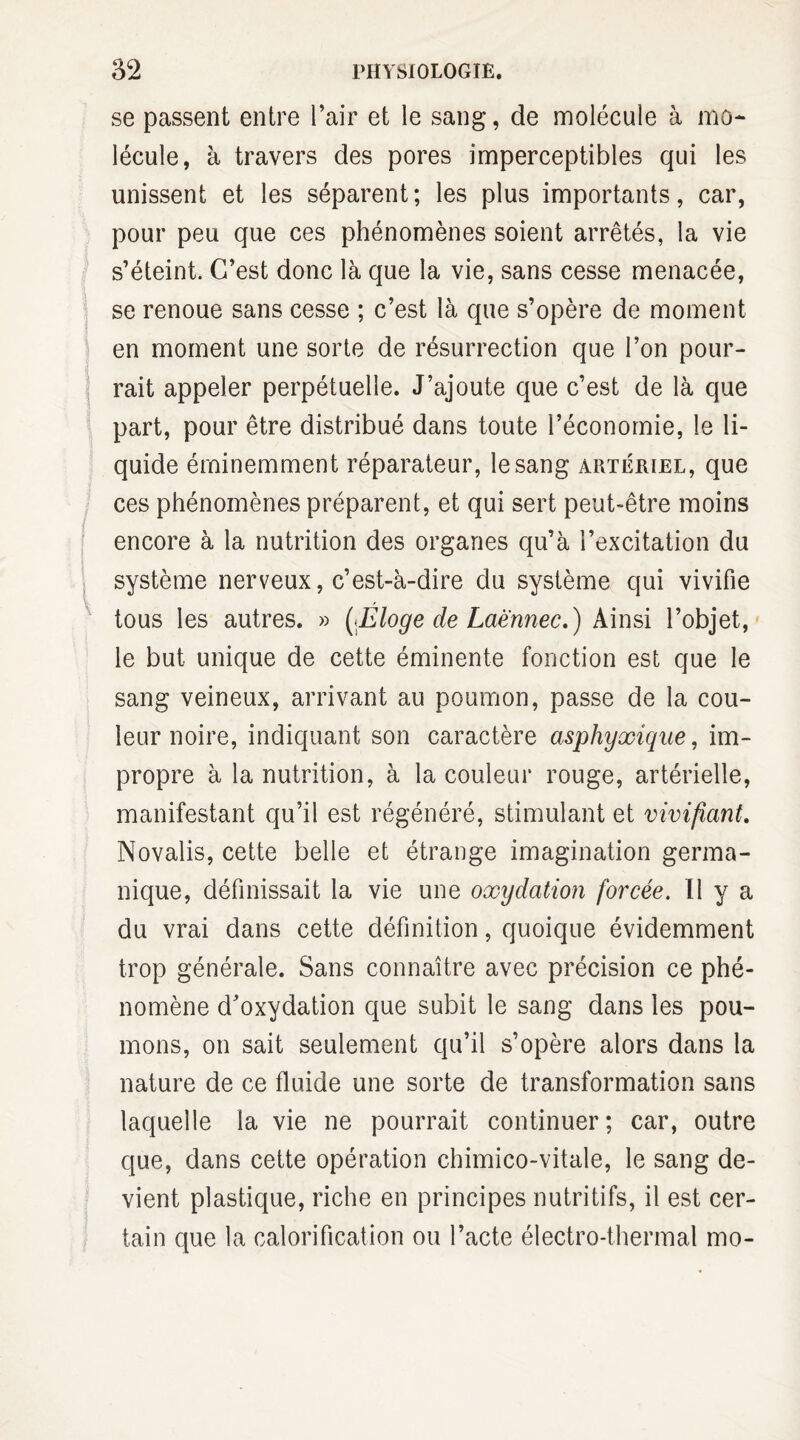 se passent entre l’air et le sang, de molécule à mo¬ lécule, à travers des pores imperceptibles qui les unissent et les séparent ; les plus importants, car, pour peu que ces phénomènes soient arrêtés, la vie s’éteint. C’est donc là que la vie, sans cesse menacée, se renoue sans cesse ; c’est là que s’opère de moment en moment une sorte de résurrection que l’on pour¬ rait appeler perpétuelle. J’ajoute que c’est de là que part, pour être distribué dans toute l’économie, le li¬ quide éminemment réparateur, le sang artériel, que ces phénomènes préparent, et qui sert peut-être moins encore à la nutrition des organes qu’à l’excitation du système nerveux, c’est-à-dire du système qui vivifie tous les autres. » [Éloge de Laënnec.) Ainsi l’objet, le but unique de cette éminente fonction est que le sang veineux, arrivant au poumon, passe de la cou¬ leur noire, indiquant son caractère asphyxique, im¬ propre à la nutrition, à la couleur rouge, artérielle, manifestant qu’il est régénéré, stimulant et vivifiant. Novalis, cette belle et étrange imagination germa¬ nique, définissait la vie une oxydation forcée. Il y a du vrai dans cette définition, quoique évidemment trop générale. Sans connaître avec précision ce phé¬ nomène d’oxydation que subit le sang dans les pou¬ mons, on sait seulement qu’il s’opère alors dans la nature de ce fluide une sorte de transformation sans laquelle la vie ne pourrait continuer; car, outre que, dans cette opération chimico-vitale, le sang de¬ vient plastique, riche en principes nutritifs, il est cer¬ tain que la calorification ou l’acte électro-thermal mo-