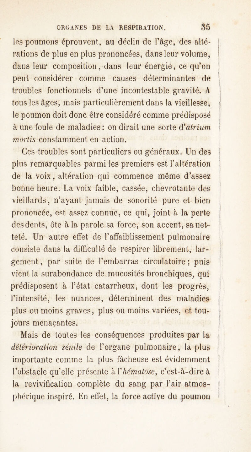 les poumons éprouvent, au déclin de l’âge, des alté¬ rations de plus en plus prononcées, dans leur volume, dans leur composition, dans leur énergie, ce qu’on peut considérer comme causes déterminantes de troubles fonctionnels d’une incontestable gravité. A tous les âges, mais particulièrement dans la vieillesse, j le poumon doit donc être considéré comme prédisposé à une foule de maladies: on dirait une sorte d'atrium j mortis constamment en action. Ces troubles sont particuliers ou généraux. Un des plus remarquables parmi les premiers est l’altération de la voix, altération qui commence même d’assez bonne heure. La voix faible, cassée, chevrotante des vieillards, n’ayant jamais de sonorité pure et bien prononcée, est assez connue, ce qui, joint à la perte des dents, ôte à la parole sa force, son accent, sa net¬ teté. Un autre effet de l’affaiblissement pulmonaire consiste dans la difficulté de respirer librement, lar¬ gement, par suite de l’embarras circulatoire; puis vient la surabondance de mucosités bronchiques, qui prédisposent à l’état catarrheux, dont les progrès, l’intensité, les nuances, déterminent des maladies plus ou moins graves, plus ou moins variées, et tou¬ jours menaçantes. Mais de toutes les conséquences produites par la détérioration sénile de l’organe pulmonaire, la plus importante comme la plus fâcheuse est évidemment l’obstacle qu’elle présente à Y hématose, c’est-à-dire à la revivification complète du sang par l’air atmos¬ phérique inspiré. En effet, la force active du poumon