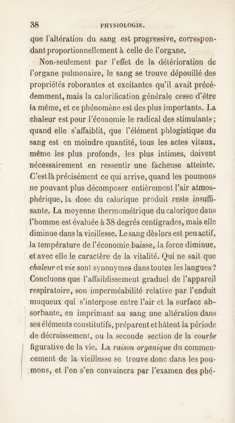 que l’altération du sang est progressive, correspon¬ dant proportionnellement à celle de l’organe. Non-seulement par l’effet de la détérioration de l’organe pulmonaire, le sang se trouve dépouillé des propriétés roborantes et excitantes qu’il avait précé¬ demment, mais la calorification générale cesse d’être la même, et ce phénomène est des plus importants. La chaleur est pour l’économie le radical des stimulants ; quand elle s’affaiblit, que l’élément phlogistique du sang est en moindre quantité, tous les actes vitaux, même les plus profonds, les plus intimes, doivent nécessairement en ressentir une fâcheuse atteinte. C’est là précisément ce qui arrive, quand les poumons ne pouvant plus décomposer entièrement l’air atmos¬ phérique, la dose du calorique produit reste insuffi¬ sante. La moyenne thermométrique du calorique dans l’homme est évaluée à 38 degrés centigrades, mais elle diminue dans la vieillesse. Le sang dèslors est peu actif, la température de l’économie baisse, la force diminue, et avec elle le caractère de la vitalité. Qui ne sait que chaleur et vie sont synonymes dans toutes les langues? Concluons que l’affaiblissement graduel de l’appareil respiratoire, son imperméabilité relative par l’enduit muqueux qui s’interpose entre l’air et la surface ab¬ sorbante, en imprimant au sang une altération dans ses éléments constitutifs, préparent et hâtent la période de décroissement, ou la seconde section de la courbe figurative de la vie. La raison organique du commen¬ cement de la vieillesse se trouve donc dans les pou¬ mons, et l’on s’en convaincra par l’examen des phé-