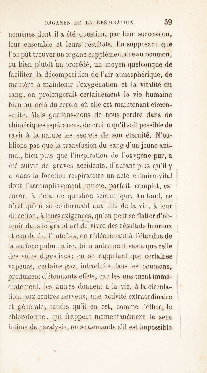 nomènes dont il a été question, par leur succession, leur ensemble et leurs résultats. En supposant que l’on pût trouver un organe supplémentaire au poumon, ou bien plutôt un procédé, un moyen quelconque de faciliter la décomposition de l’air atmosphérique, de manière à maintenir l’oxygénation et la vitalité du sang, on prolongerait certainement la vie humaine bien au delà du cercle où elle est maintenant circon¬ scrite. Mais gardons-nous de nous perdre dans de chimériques espérances, de croire qu’il soit possible de ravir à la nature les secrets de son éternité. N’ou¬ blions pas que la transfusion du sang d’un jeune ani¬ mal, bien plus que l’inspiration de l’oxygène pur, a été suivie de graves accidents, d’autant plus qu’il y a dans la fonction respiratoire un acte chimico-vital dont l’accomplissement intime, parfait, complet, est encore à l’état de question scientifique. Au fond, ce n’est qu’en se conformant aux lois de la vie, à leur direction, à leurs exigences, qu’on peut se flatter d’ob- tenir dans le grand art de vivre des résultats heureux et constatés. Toutefois, en réfléchissant à l’étendue de la surface pulmonaire, bien autrement vaste que celle des voies digestives ; en se rappelant que certaines vapeurs, certains gaz, introduits dans les poumons, produisent détonnants effets, car les uns tuent immé¬ diatement, les autres donnent à la vie, à la circula¬ tion, aux centres nerveux, une activité extraordinaire et générale, tandis qu’il en est, comme l’éther, le chloroforme, qui frappent momentanément le sens intime de paralysie, on se demande s’il est impossible I