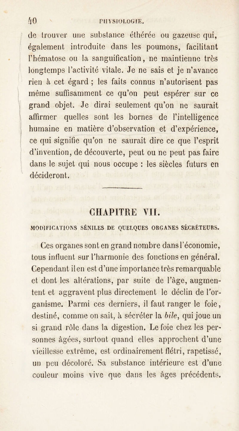 de trouver une substance éthérée ou gazeuse qui, également introduite dans les poumons, facilitant l’hématose ou la sanguification, ne maintienne très longtemps l’activité vitale. Je ne sais et je n’avance rien à cet égard ; les faits connus n’autorisent pas même suffisamment ce qu’on peut espérer sur ce grand objet. Je dirai seulement qu’on ne saurait affirmer quelles sont les bornes de l’intelligence humaine en matière d’observation et d’expérience, ce qui signifie qu’on ne saurait dire ce que l’esprit d’invention, de découverte, peut ou ne peut pas faire dans le sujet qui nous occupe : les siècles futurs en décideront. CHAPITRE VIL MODIFICATIONS SÉNILES DE QUELQUES ORGANES SÉCRÉTEURS. Ces organes sont en grand nombre dans l’économie, tous influent sur l’harmonie des fonctions en général. Cependant il en est d’une importance très remarquable et dont les altérations, par suite de l’âge, augmen¬ tent et aggravent plus directement le déclin de l'or¬ ganisme. Parmi ces derniers, il faut ranger le foie, destiné, comme on sait, à sécréter la bile, qui joue un si grand rôle dans la digestion. Le foie chez les per¬ sonnes âgées, surtout quand elles approchent d’une vieillesse extrême, est ordinairement flétri, rapetissé, un peu décoloré. Sa substance intérieure est d’une couleur moins vive que dans les âges précédents.