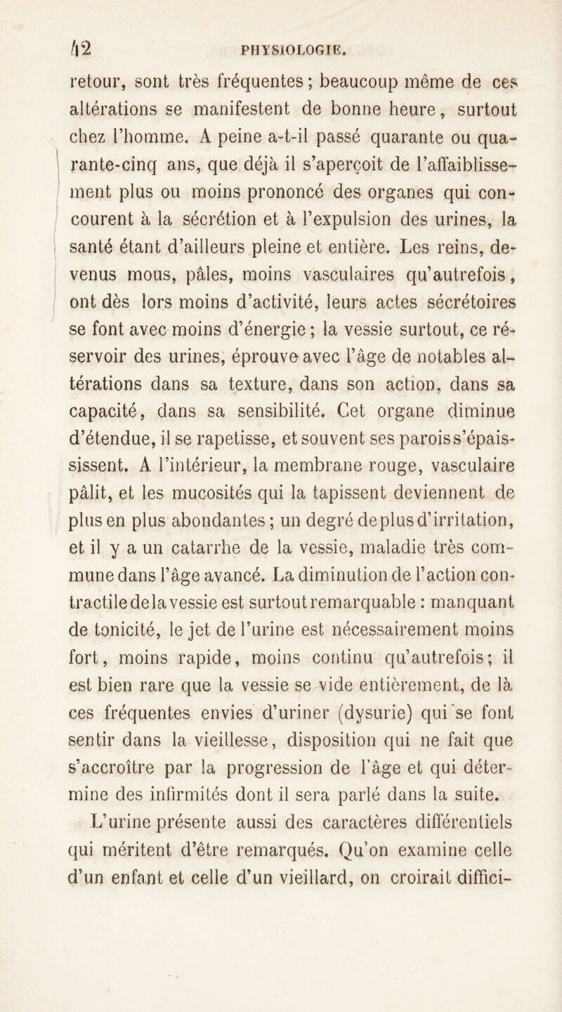 retour, sont très fréquentes ; beaucoup même de ces altérations se manifestent de bonne heure, surtout chez l’homme. A peine a-t-il passé quarante ou qua¬ rante-cinq ans, que déjà il s’aperçoit de l’affaiblisse¬ ment plus ou moins prononcé des organes qui con¬ courent à la sécrétion et à l’expulsion des urines, la santé étant d’ailleurs pleine et entière. Les reins, de¬ venus mous, pâles, moins vasculaires qu’autrefois, ont dès lors moins d’activité, leurs actes sécrétoires se font avec moins d’énergie ; la vessie surtout, ce ré¬ servoir des urines, éprouve avec l’âge de notables al¬ térations dans sa texture, dans son action, dans sa capacité, dans sa sensibilité. Cet organe diminue d’étendue, il se rapetisse, et souvent ses parois s’épais¬ sissent. A l’intérieur, la membrane rouge, vasculaire pâlit, et les mucosités qui la tapissent deviennent de plus en plus abondantes ; un degré déplus d’irritation, et il y a un catarrhe de la vessie, maladie très com¬ mune dans l’âge avancé. La diminution de l’action con¬ tractile de la vessie est surtout remarquable : manquant de tonicité, le jet de l’urine est nécessairement moins fort, moins rapide, moins continu qu’autrefois ; il est bien rare que la vessie se vide entièrement, de là ces fréquentes envies d’uriner (dysurie) qui se font sentir dans la vieillesse, disposition qui ne fait que s’accroître par la progression de l’âge et qui déter¬ mine des infirmités dont il sera parlé dans la suite. L’urine présente aussi des caractères différentiels qui méritent d’être remarqués. Qu’on examine celle d’un enfant et celle d’un vieillard, on croirait diffici-