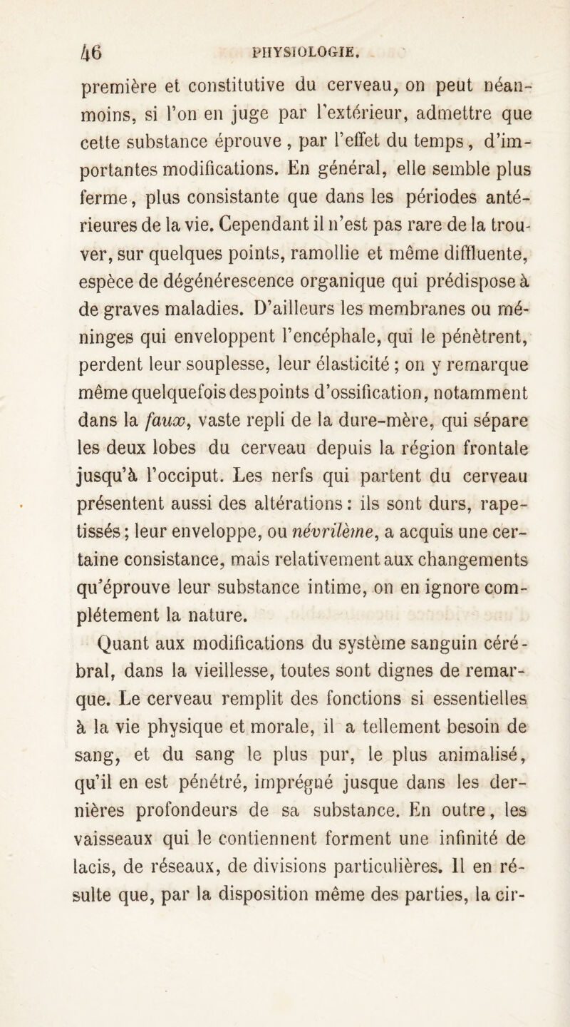 première et constitutive du cerveau, on peut néan¬ moins, si Ton en juge par l’extérieur, admettre que cette substance éprouve , par l’effet du temps , d’im¬ portantes modifications. En général, elle semble plus ferme, plus consistante que dans les périodes anté¬ rieures de la vie. Cependant il n’est pas rare de la trou¬ ver, sur quelques points, ramollie et même diffluente, espèce de dégénérescence organique qui prédispose à de graves maladies. D’ailleurs les membranes ou mé¬ ninges qui enveloppent l’encéphale, qui le pénètrent, perdent leur souplesse, leur élasticité ; on y remarque même quelquefois despoints d’ossification, notamment dans la faux, vaste repli de la dure-mère, qui sépare les deux lobes du cerveau depuis la région frontale jusqu’à l’occiput. Les nerfs qui partent du cerveau présentent aussi des altérations : ils sont durs, rape- tissés ; leur enveloppe, ou névrilème, a acquis une cer¬ taine consistance, mais relativement aux changements qu’éprouve leur substance intime, on en ignore com¬ plètement la nature. Quant aux modifications du système sanguin céré¬ bral, dans la vieillesse, toutes sont dignes de remar¬ que. Le cerveau remplit des fonctions si essentielles à la vie physique et morale, il a tellement besoin de sang, et du sang le plus pur, le plus annualisé, qu’il en est pénétré, imprégné jusque dans les der¬ nières profondeurs de sa substance. En outre, les vaisseaux qui le contiennent forment une infinité de lacis, de réseaux, de divisions particulières. 11 en ré¬ sulte que, par la disposition même des parties, la cir-