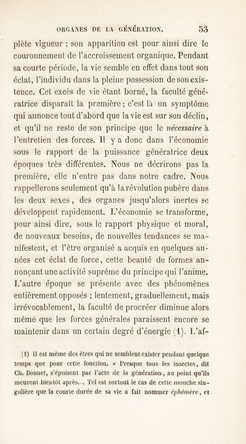 ORGANES DE LA GÉNÉRATION. 5o plète vigueur ; son apparition est pour ainsi dire le couronnement de l’accroissement organique. Pendant sa courte période, la vie semble en effet dans tout son éclat, l’individu dans la pleine possession de son exis¬ tence. Cet excès de vie étant borné, la faculté géné¬ ratrice disparaît la première ; c’est là un symptôme qui annonce tout d’abord que la vie est sur son déclin, et qu’il ne reste de son principe que le nécessaire à l’entretien des forces. H y a donc dans l’économie sous le rapport de la puissance génératrice deux époques très différentes. Nous ne décrirons pas la première, elle n’entre pas dans notre cadre. Nous rappellerons seulement qu’à la révolution pubère dans les deux sexes , des organes jusqu’alors inertes se développent rapidement. L’économie se transforme, pour ainsi dire, sous le rapport physique et moral, de nouveaux besoins, de nouvelles tendances se ma¬ nifestent, et l’être organisé a acquis en quelques an¬ nées cet éclat de force, cette beauté de formes an¬ nonçant une activité suprême du principe qui l’anime. L’autre époque se présente avec des phénomènes entièrement opposés ; lentement, graduellement, mais irrévocablement, la faculté de procréer diminue alors même que les forces générales paraissent encore se maintenir dans un certain degré d’énergie (1). L’af- (I) Il est même des êtres qui ne semblent exister pendant quelque temps que pour cette fonction. « Presque tous les insectes, dit Ch. Bonnet, s’épuisent par l’acte de la génération, au point qu’ils meurent bientôt après... Tel est surtout le cas de cette mouche sin¬ gulière que la courte durée de sa vie a fait nommer éphémère, et