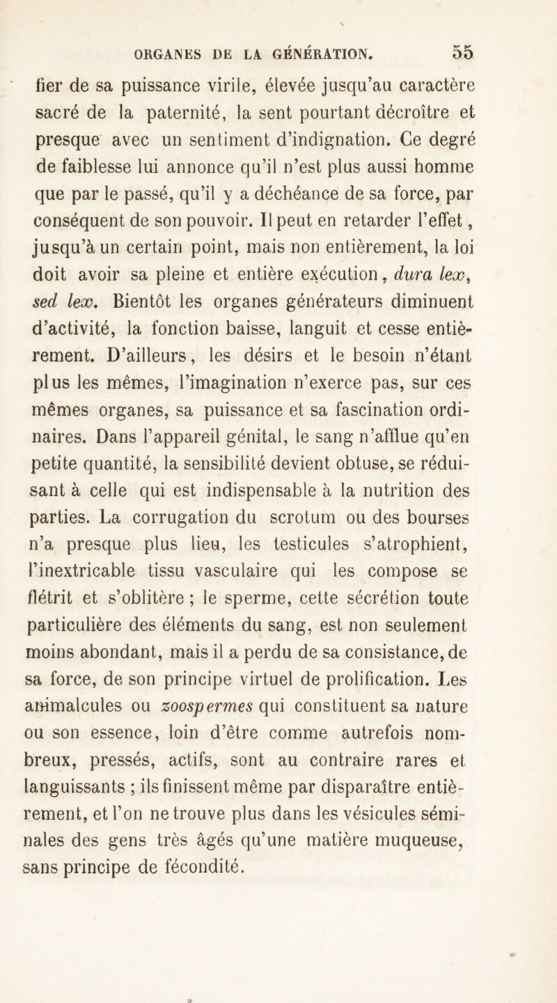 fier de sa puissance virile, élevée jusqu’au caractère sacré de la paternité, la sent pourtant décroître et presque avec un sentiment d’indignation. Ce degré de faiblesse lui annonce qu’il n’est plus aussi homme que par le passé, qu’il y a déchéance de sa force, par conséquent de son pouvoir. Il peut en retarder l’effet, jusqu’à un certain point, mais non entièrement, la loi doit avoir sa pleine et entière exécution, dura lex, sed lex. Bientôt les organes générateurs diminuent d’activité, la fonction baisse, languit et cesse entiè¬ rement. D’ailleurs, les désirs et le besoin n’étant plus les mêmes, l’imagination n’exerce pas, sur ces mêmes organes, sa puissance et sa fascination ordi¬ naires. Dans l’appareil génital, le sang n’afflue qu’en petite quantité, la sensibilité devient obtuse, se rédui¬ sant à celle qui est indispensable à la nutrition des parties. La corrugation du scrotum ou des bourses n’a presque plus lieu, les testicules s’atrophient, l’inextricable tissu vasculaire qui les compose se flétrit et s’oblitère ; le sperme, cette sécrétion toute particulière des éléments du sang, est non seulement moins abondant, mais il a perdu de sa consistance, de sa force, de son principe virtuel de prolification. Les animalcules ou zoospermes qui constituent sa nature ou son essence, loin d’être comme autrefois nom¬ breux, pressés, actifs, sont au contraire rares et languissants ; ils finissent même par disparaître entiè¬ rement, et l’on ne trouve plus dans les vésicules sémi¬ nales des gens très âgés qu’une matière muqueuse, sans principe de fécondité.