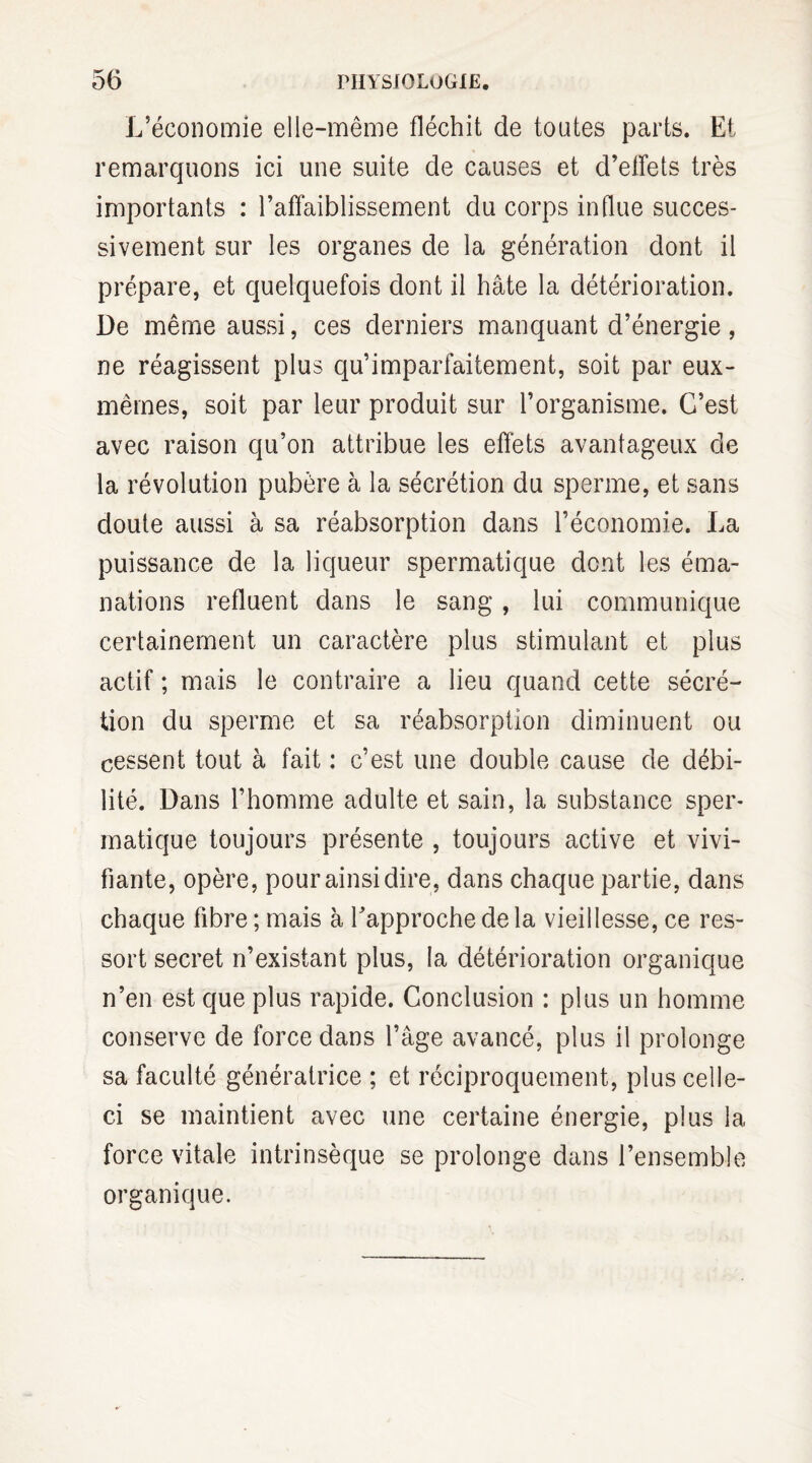 L’économie elle-même fléchit de toutes parts. Et remarquons ici une suite de causes et d’effets très importants : l’affaiblissement du corps influe succes¬ sivement sur les organes de la génération dont il prépare, et quelquefois dont il hâte la détérioration. De même aussi, ces derniers manquant d’énergie , ne réagissent plus qu’imparfaitement, soit par eux- mêmes, soit par leur produit sur l’organisme. C’est avec raison qu’on attribue les effets avantageux de la révolution pubère à la sécrétion du sperme, et sans doute aussi à sa réabsorption dans l’économie. La puissance de la liqueur spermatique dont les éma¬ nations refluent dans le sang, lui communique certainement un caractère plus stimulant et plus actif ; mais le contraire a lieu quand cette sécré¬ tion du sperme et sa réabsorption diminuent ou cessent tout à fait : c’est une double cause de débi¬ lité. Dans l’homme adulte et sain, la substance sper¬ matique toujours présente , toujours active et vivi¬ fiante, opère, pour ainsi dire, dans chaque partie, dans chaque fibre ; mais à l’approche de la vieillesse, ce res¬ sort secret n’existant plus, la détérioration organique n’en est que plus rapide. Conclusion : plus un homme conserve de force dans l’âge avancé, plus il prolonge sa faculté génératrice ; et réciproquement, plus celle- ci se maintient avec une certaine énergie, plus 1a, force vitale intrinsèque se prolonge dans l’ensemble organique.