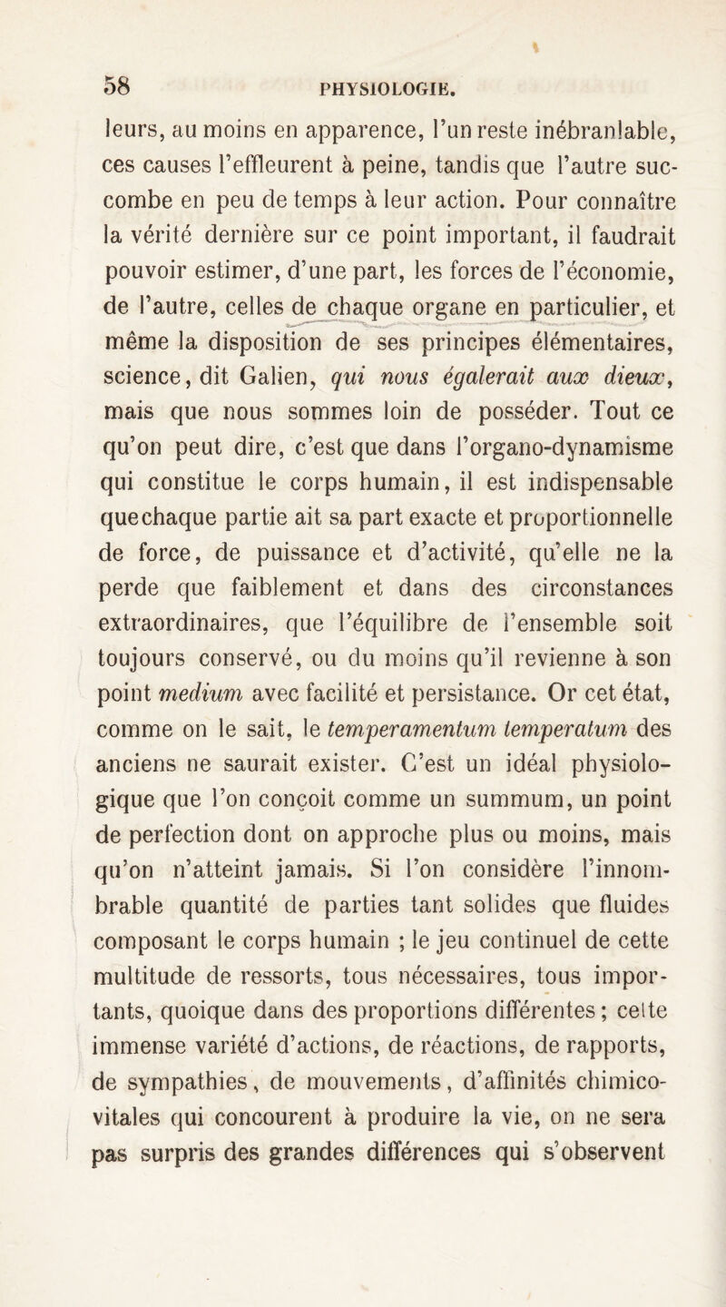 leurs, au moins en apparence, l’un reste inébranlable, ces causes l’effleurent à peine, tandis que l’autre suc¬ combe en peu de temps à leur action. Pour connaître la vérité dernière sur ce point important, il faudrait pouvoir estimer, d’une part, les forces de l’économie, de l’autre, celles de chaque organe en particulier, et même la disposition de ses principes élémentaires, science, dit Galien, qui nous égalerait aux dieux, mais que nous sommes loin de posséder. Tout ce qu’on peut dire, c’est que dans l’orgario-dynamisme qui constitue le corps humain, il est indispensable que chaque partie ait sa part exacte et proportionnelle de force, de puissance et d’activité, qu’elle ne la perde que faiblement et dans des circonstances extraordinaires, que l’équilibre de l’ensemble soit toujours conservé, ou du moins qu’il revienne à son point medium avec facilité et persistance. Or cet état, comme on le sait, le temperamentum temperatum des anciens ne saurait exister. C’est un idéal physiolo¬ gique que l’on conçoit comme un summum, un point de perfection dont on approche plus ou moins, mais qu’on n’atteint jamais. Si l’on considère l’innom¬ brable quantité de parties tant solides que fluides composant le corps humain ; le jeu continuel de cette multitude de ressorts, tous nécessaires, tous impor¬ tants, quoique dans des proportions différentes; celte immense variété d’actions, de réactions, de rapports, de sympathies, de mouvements, d’affinités chimico- vitales qui concourent à produire la vie, on ne sera pas surpris des grandes différences qui s’observent