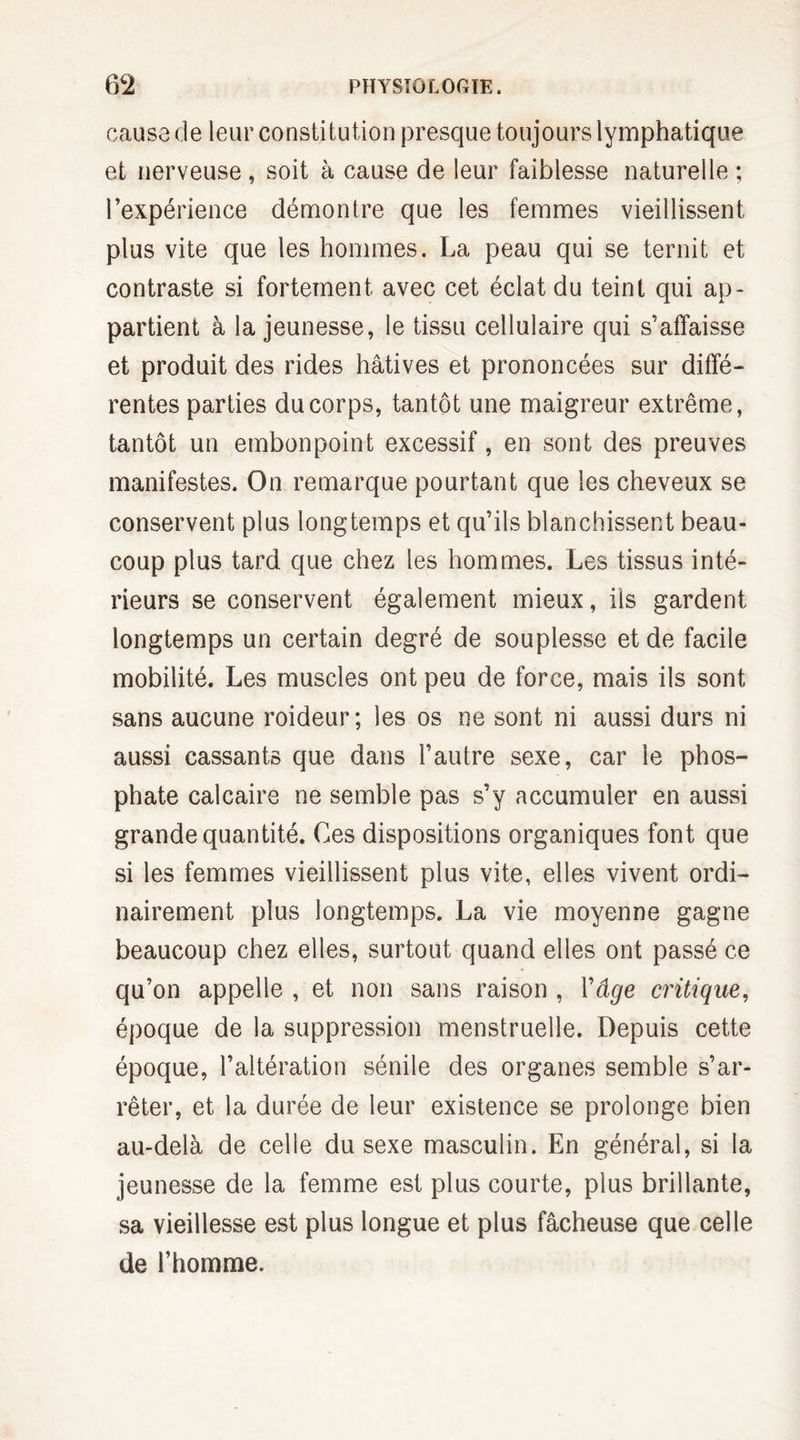 causa de leur constitution presque toujours lymphatique et nerveuse , soit à cause de leur faiblesse naturelle ; l’expérience démontre que les femmes vieillissent pius vite que les hommes. La peau qui se ternit et contraste si fortement avec cet éclat du teint qui ap¬ partient à la jeunesse, le tissu cellulaire qui s’affaisse et produit des rides hâtives et prononcées sur diffé¬ rentes parties du corps, tantôt une maigreur extrême, tantôt un embonpoint excessif, en sont des preuves manifestes. On remarque pourtant que les cheveux se conservent plus longtemps et qu’ils blanchissent beau¬ coup plus tard que chez les hommes. Les tissus inté¬ rieurs se conservent également mieux, iis gardent longtemps un certain degré de souplesse et de facile mobilité. Les muscles ont peu de force, mais ils sont sans aucune roideur; les os ne sont ni aussi durs ni aussi cassants que dans l’autre sexe, car le phos¬ phate calcaire ne semble pas s’y accumuler en aussi grande quantité. Ces dispositions organiques font que si les femmes vieillissent plus vite, elles vivent ordi¬ nairement plus longtemps. La vie moyenne gagne beaucoup chez elles, surtout quand elles ont passé ce qu’on appelle , et non sans raison , Y âge critique, époque de la suppression menstruelle. Depuis cette époque, l’altération sénile des organes semble s’ar¬ rêter, et la durée de leur existence se prolonge bien au-delà de celle du sexe masculin. En général, si la jeunesse de la femme est plus courte, plus brillante, sa vieillesse est plus longue et plus fâcheuse que celle de l’homme.