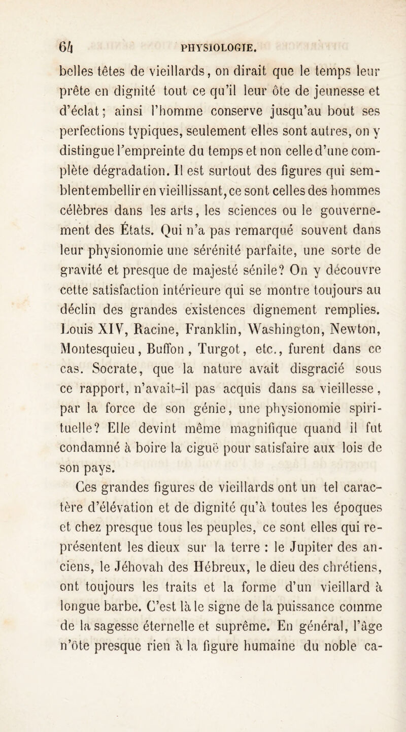 belles têtes de vieillards, on dirait que le temps leur prête en dignité tout ce qu’il leur ôte de jeunesse et d’éclat; ainsi l’homme conserve jusqu’au bout ses perfections typiques, seulement elles sont autres, on y distingue l'empreinte du temps et non celle d’une com¬ plète dégradation. Il est surtout des figures qui sem- blentembellir en vieillissant, ce sont celles des hommes célèbres dans les arts, les sciences ou le gouverne¬ ment des États. Qui n’a pas remarqué souvent dans leur physionomie une sérénité parfaite, une sorte de gravité et presque de majesté sénile? On y découvre cette satisfaction intérieure qui se montre toujours au déclin des grandes existences dignement remplies. Louis XIV, Racine, Franklin, Washington, Newton, Montesquieu, Buffon , Turgot, etc., furent dans ce cas. Socrate, que la nature avait disgracié sous ce rapport, n’avait-il pas acquis dans sa vieillesse, par la force de son génie, une physionomie spiri¬ tuelle? Elle devint même magnifique quand il fut condamné à boire la ciguë pour satisfaire aux lois de son pays. Ces grandes figures de vieillards ont un tel carac¬ tère d’élévation et de dignité qu’à toutes les époques et chez presque tous les peuples, ce sont elles qui re¬ présentent les dieux sur la terre : le Jupiter des an¬ ciens, le Jéhovah des Hébreux, le dieu des chrétiens, ont toujours les traits et la forme d’un vieillard à longue barbe. C’est là le signe de la puissance comme de la sagesse éternelle et suprême. En général, l’âge n’ôte presque rien à la figure humaine du noble ca-