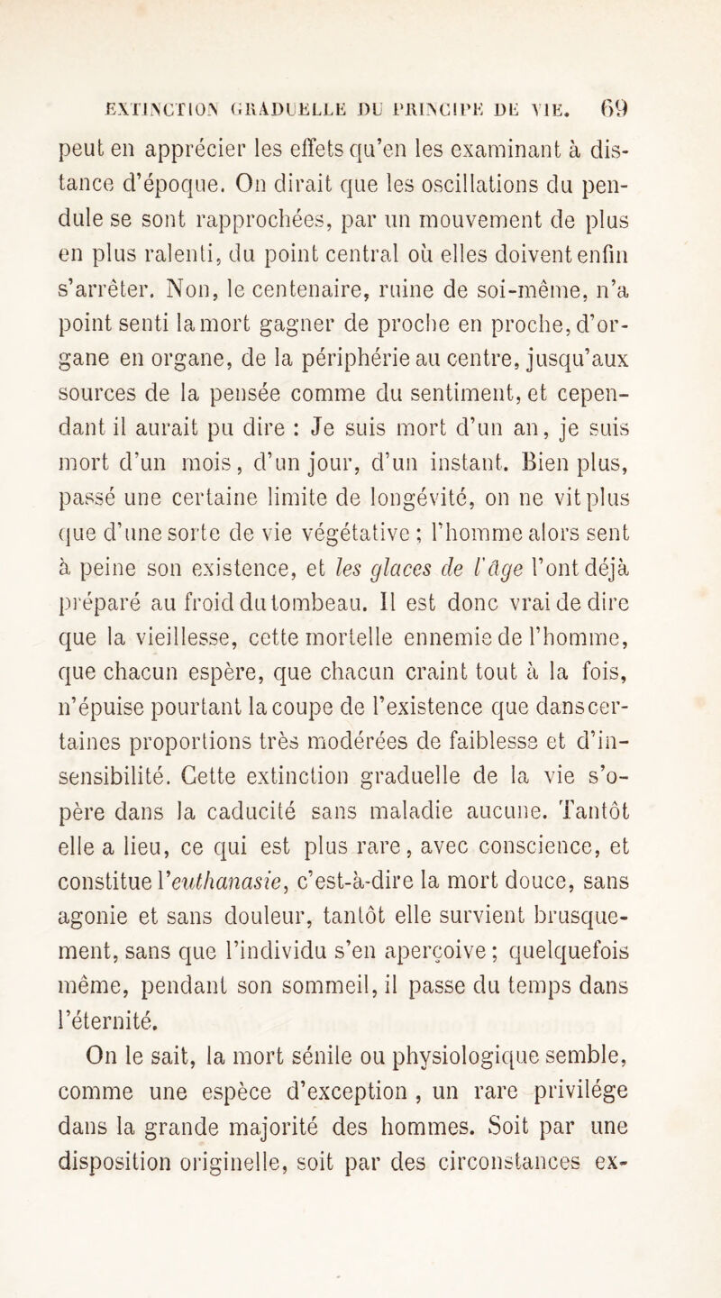 peut en apprécier les effets qu’en les examinant à dis¬ tance d’époque. On dirait que les oscillations du pen¬ dule se sont rapprochées, par un mouvement de plus en plus ralenti, du point central où elles doivent enfin s’arrêter. Non, le centenaire, ruine de soi-même, n’a point senti la mort gagner de proche en proche, d’or¬ gane en organe, de la périphérie au centre, jusqu’aux sources de la pensée comme du sentiment, et cepen¬ dant il aurait pu dire : Je suis mort d’un an, je suis mort d’un mois, d’un jour, d’un instant. Bien plus, passé une certaine limite de longévité, on ne vit plus que d’une sorte de vie végétative ; l’homme alors sent à peine son existence, et les glaces de l'âge l’ont déjà préparé au froid du tombeau. Il est donc vrai de dire que la vieillesse, cette mortelle ennemie de l’homme, que chacun espère, que chacun craint tout à la fois, n’épuise pourtant la coupe de l’existence que dans cer¬ taines proportions très modérées de faiblesse et d’in¬ sensibilité. Cette extinction graduelle de la vie s’o¬ père dans la caducité sans maladie aucune. Tantôt elle a lieu, ce qui est plus rare, avec conscience, et constitue l'euthanasie, c’est-à-dire la mort douce, sans agonie et sans douleur, tantôt elle survient brusque¬ ment, sans que l’individu s’en aperçoive ; quelquefois même, pendant son sommeil, il passe du temps dans l’éternité. On le sait, la mort sénile ou physiologique semble, comme une espèce d’exception , un rare privilège dans la grande majorité des hommes. Soit par une disposition originelle, soit par des circonstances ex-